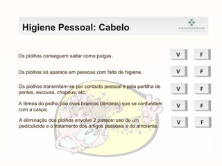 Higiene Pessoal: Cabelo
Os piolhos conseguem saltar como pulgas. VV FF
Os piolhos só aparece em pessoas com falta de higiene. VV FF
Os piolhos transmitem-se por contacto pessoal e pela partilha de
pentes, escovas, chapéus, etc.
VV FF
A fêmea do piolho põe ovos brancos (lêndeas) que se confundem
com a caspa.
VV FF
A eliminação dos piolhos envolve 2 passos: uso de um
pediculicida e o tratamento dos artigos pessoais e do ambiente.
VV FF
 