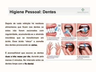 Depois de cada refeição há resíduos
alimentares que ficam nos dentes se
estes não forem escovados com
regularidade, acumulando-se e atraindo
micróbios que se transformam em
ácido. Esse ácido “ataca” o esmalte
dos dentes provocando as cáriescáries.
É aconselhável que escove os dentes
duas a três vezes por diaduas a três vezes por dia, durante pelo
menos 2 minutos. No intervalo entre os
dentes limpe com o fio dentalfio dental.
kefnvklewnrfkvnbrwkj
Higiene Pessoal: Dentes
 