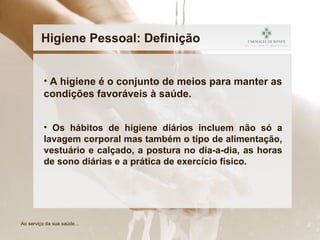 • A higiene é o conjunto de meios para manter as
condições favoráveis à saúde.
• Os hábitos de higiene diários incluem não só a
lavagem corporal mas também o tipo de alimentação,
vestuário e calçado, a postura no dia-a-dia, as horas
de sono diárias e a prática de exercício físico.
Higiene Pessoal: Definição
Ao serviço da sua saúde…
 