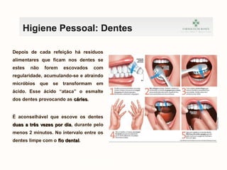 Depois de cada refeição há resíduos
alimentares que ficam nos dentes se
estes não forem escovados com
regularidade, acumulando-se e atraindo
micróbios que se transformam em
ácido. Esse ácido “ataca” o esmalte
dos dentes provocando as cáriescáries.
É aconselhável que escove os dentes
duas a três vezes por diaduas a três vezes por dia, durante pelo
menos 2 minutos. No intervalo entre os
dentes limpe com o fio dentalfio dental.
kefnvklewnrfkvnbrwkj
Higiene Pessoal: Dentes
 