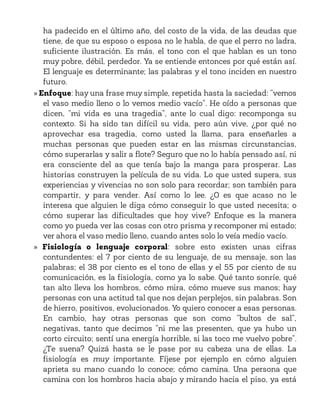 ha padecido en el último año, del costo de la vida, de las deudas que
tiene, de que su esposo o esposa no le habla, de que el perro no ladra,
suficiente ilustración. Es más, el tono con el que hablan es un tono
muy pobre, débil, perdedor. Ya se entiende entonces por qué están así.
El lenguaje es determinante; las palabras y el tono inciden en nuestro
futuro.
» Enfoque: hay una frase muy simple, repetida hasta la saciedad: “vemos
el vaso medio lleno o lo vemos medio vacío”. He oído a personas que
dicen, “mi vida es una tragedia”, ante lo cual digo: recomponga su
contexto. Si ha sido tan difícil su vida, pero aún vive, ¿por qué no
aprovechar esa tragedia, como usted la llama, para enseñarles a
muchas personas que pueden estar en las mismas circunstancias,
cómo superarlas y salir a flote? Seguro que no lo había pensado así, ni
era consciente del as que tenía bajo la manga para prosperar. Las
historias construyen la película de su vida. Lo que usted supera, sus
experiencias y vivencias no son solo para recordar; son también para
compartir, y para vender. Así como lo lee. ¿O es que acaso no le
interesa que alguien le diga cómo conseguir lo que usted necesita; o
cómo superar las dificultades que hoy vive? Enfoque es la manera
como yo pueda ver las cosas con otro prisma y recomponer mi estado;
ver ahora el vaso medio lleno, cuando antes solo lo veía medio vacío.
» Fisiología o lenguaje corporal: sobre esto existen unas cifras
contundentes: el 7 por ciento de su lenguaje, de su mensaje, son las
palabras; el 38 por ciento es el tono de ellas y el 55 por ciento de su
comunicación, es la fisiología, como ya lo sabe. Qué tanto sonríe, qué
tan alto lleva los hombros, cómo mira, cómo mueve sus manos; hay
personas con una actitud tal que nos dejan perplejos, sin palabras. Son
de hierro, positivos, evolucionados. Yo quiero conocer a esas personas.
En cambio, hay otras personas que son como “bultos de sal”,
negativas, tanto que decimos “ni me las presenten, que ya hubo un
corto circuito; sentí una energía horrible, si las toco me vuelvo pobre”.
¿Te suena? Quizá hasta se le pase por su cabeza una de ellas. La
fisiología es muy importante. Fíjese por ejemplo en cómo alguien
aprieta su mano cuando lo conoce; cómo camina. Una persona que
camina con los hombros hacia abajo y mirando hacia el piso, ya está
 