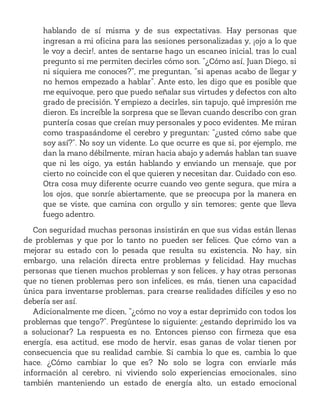 hablando de sí misma y de sus expectativas. Hay personas que
ingresan a mi oficina para las sesiones personalizadas y, ¡ojo a lo que
le voy a decir!, antes de sentarse hago un escaneo inicial, tras lo cual
pregunto si me permiten decirles cómo son. “¿Cómo así, Juan Diego, si
ni siquiera me conoces?”, me preguntan, “si apenas acabo de llegar y
no hemos empezado a hablar”. Ante esto, les digo que es posible que
me equivoque, pero que puedo señalar sus virtudes y defectos con alto
grado de precisión. Y empiezo a decirles, sin tapujo, qué impresión me
dieron. Es increíble la sorpresa que se llevan cuando describo con gran
puntería cosas que creían muy personales y poco evidentes. Me miran
como traspasándome el cerebro y preguntan: “¿usted cómo sabe que
soy así?”. No soy un vidente. Lo que ocurre es que si, por ejemplo, me
dan la mano débilmente, miran hacia abajo y además hablan tan suave
que ni les oigo, ya están hablando y enviando un mensaje, que por
cierto no coincide con el que quieren y necesitan dar. Cuidado con eso.
Otra cosa muy diferente ocurre cuando veo gente segura, que mira a
los ojos, que sonríe abiertamente, que se preocupa por la manera en
que se viste, que camina con orgullo y sin temores; gente que lleva
fuego adentro.
Con seguridad muchas personas insistirán en que sus vidas están llenas
de problemas y que por lo tanto no pueden ser felices. Que cómo van a
mejorar su estado con lo pesada que resulta su existencia. No hay, sin
embargo, una relación directa entre problemas y felicidad. Hay muchas
personas que tienen muchos problemas y son felices, y hay otras personas
que no tienen problemas pero son infelices, es más, tienen una capacidad
única para inventarse problemas, para crearse realidades difíciles y eso no
debería ser así.
Adicionalmente me dicen, “¿cómo no voy a estar deprimido con todos los
problemas que tengo?”. Pregúntese lo siguiente: ¿estando deprimido los va
a solucionar? La respuesta es no. Entonces pienso con firmeza que esa
energía, esa actitud, ese modo de hervir, esas ganas de volar tienen por
consecuencia que su realidad cambie. Si cambia lo que es, cambia lo que
hace. ¿Cómo cambiar lo que es? No solo se logra con enviarle más
información al cerebro, ni viviendo solo experiencias emocionales, sino
también manteniendo un estado de energía alto, un estado emocional
 