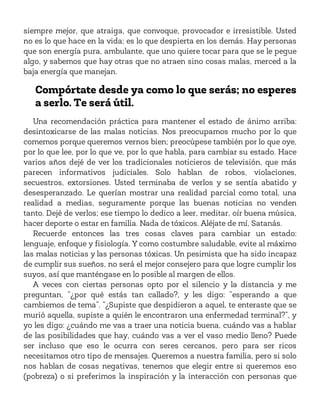 siempre mejor, que atraiga, que convoque, provocador e irresistible. Usted
no es lo que hace en la vida; es lo que despierta en los demás. Hay personas
que son energía pura, ambulante, que uno quiere tocar para que se le pegue
algo, y sabemos que hay otras que no atraen sino cosas malas, merced a la
baja energía que manejan.
Compórtate desde ya como lo que serás; no esperes
a serlo. Te será útil.
Una recomendación práctica para mantener el estado de ánimo arriba:
desintoxicarse de las malas noticias. Nos preocupamos mucho por lo que
comemos porque queremos vernos bien; preocúpese también por lo que oye,
por lo que lee, por lo que ve, por lo que habla, para cambiar su estado. Hace
varios años dejé de ver los tradicionales noticieros de televisión, que más
parecen informativos judiciales. Solo hablan de robos, violaciones,
secuestros, extorsiones. Usted terminaba de verlos y se sentía abatido y
desesperanzado. Le querían mostrar una realidad parcial como total, una
realidad a medias, seguramente porque las buenas noticias no venden
tanto. Dejé de verlos; ese tiempo lo dedico a leer, meditar, oír buena música,
hacer deporte o estar en familia. Nada de tóxicos. Aléjate de mí, Satanás.
Recuerde entonces las tres cosas claves para cambiar un estado:
lenguaje, enfoque y fisiología. Y como costumbre saludable, evite al máximo
las malas noticias y las personas tóxicas. Un pesimista que ha sido incapaz
de cumplir sus sueños, no será el mejor consejero para que logre cumplir los
suyos, así que manténgase en lo posible al margen de ellos.
A veces con ciertas personas opto por el silencio y la distancia y me
preguntan, “¿por qué estás tan callado?, y les digo: “esperando a que
cambiemos de tema”. “¿Supiste que despidieron a aquel, te enteraste que se
murió aquella, supiste a quién le encontraron una enfermedad terminal?”, y
yo les digo: ¿cuándo me vas a traer una noticia buena, cuándo vas a hablar
de las posibilidades que hay, cuándo vas a ver el vaso medio lleno? Puede
ser incluso que eso le ocurra con seres cercanos, pero para ser ricos
necesitamos otro tipo de mensajes. Queremos a nuestra familia, pero si solo
nos hablan de cosas negativas, tenemos que elegir entre si queremos eso
(pobreza) o si preferimos la inspiración y la interacción con personas que
 