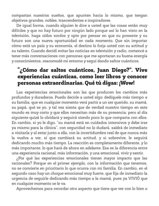 compartan nuestros sueños, que apunten hacia lo mismo, que tengan
objetivos grandes, nobles, trascendentes e inspiradores.
De igual forma, cuando alguien le dice a usted que las cosas están muy
difíciles y que no hay futuro por ningún lado porque así lo han visto en la
televisión, haga oídos sordos y opte por pensar en que su presente y su
futuro son una nueva oportunidad en cada momento. Que sin importar
cómo está un país y su economía, el destino lo forja usted con su actitud y
su talento. Cuando decidí evitar las noticias en televisión y radio, comencé a
tener más conversaciones con personas que me aportaran su buena energía
y conocimientos, reacomodé mi entorno y seguí dando saltos cuánticos.
“¿Cómo dar saltos cuánticos, Juan Diego?”. Vive
experiencias cuánticas, como leer libros y conocer
personas extraordinarias. Qué tú digas: ¡Wow!
Las experiencias emocionales son las que producen los cambios más
profundos y duraderos. Puedo decirle a usted algo: dedíquele más tiempo a
su familia, que en cualquier momento verá partir a un ser querido, su mamá,
su papá, qué se yo, y tal vez sienta que de verdad nuestro tiempo en este
mundo es muy corto y que ellos necesitan más de su presencia; pero al día
siguiente quizá lo olvidará y seguirá siendo poco lo que comparta con ellos.
En cambio, si yo le digo, “su mamá está en cuidados intensivos y debe irse
ya mismo para la clínica”, con seguridad no lo dudará, saldrá de inmediato
a visitarla y al estar junto a ella, con la incertidumbre real de que nunca más
la vuelva a ver, sí que cambiará su actitud, y si sobrevive, le seguirá
dedicando mucho más tiempo. La reacción es completamente diferente, y lo
más importante, lo que hará de ahora en adelante. Esa es la diferencia entre
una experiencia racional, más información, y una emocional, vivir y sentir.
¿Por qué las experiencias emocionales tienen mayor impacto que las
racionales? Porque en el primer ejemplo, con la información que tenemos,
no se convierte en prioritario lo que ocurra con mi familia. En cambio, en el
segundo caso hay un choque emocional muy fuerte, que fija de inmediato la
urgencia de seguirle dedicando más tiempo a la mamá, pues ya VIVIÓ que
en cualquier momento se le va.
Aprovechemos para recordar otro aspecto que tiene que ver con lo bien o
 