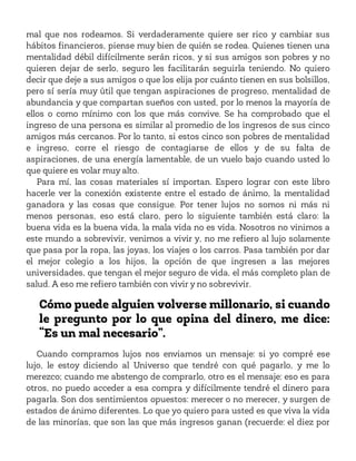 mal que nos rodeamos. Si verdaderamente quiere ser rico y cambiar sus
hábitos financieros, piense muy bien de quién se rodea. Quienes tienen una
mentalidad débil difícilmente serán ricos, y si sus amigos son pobres y no
quieren dejar de serlo, seguro les facilitarán seguirla teniendo. No quiero
decir que deje a sus amigos o que los elija por cuánto tienen en sus bolsillos,
pero sí sería muy útil que tengan aspiraciones de progreso, mentalidad de
abundancia y que compartan sueños con usted, por lo menos la mayoría de
ellos o como mínimo con los que más convive. Se ha comprobado que el
ingreso de una persona es similar al promedio de los ingresos de sus cinco
amigos más cercanos. Por lo tanto, si estos cinco son pobres de mentalidad
e ingreso, corre el riesgo de contagiarse de ellos y de su falta de
aspiraciones, de una energía lamentable, de un vuelo bajo cuando usted lo
que quiere es volar muy alto.
Para mí, las cosas materiales sí importan. Espero lograr con este libro
hacerle ver la conexión existente entre el estado de ánimo, la mentalidad
ganadora y las cosas que consigue. Por tener lujos no somos ni más ni
menos personas, eso está claro, pero lo siguiente también está claro: la
buena vida es la buena vida, la mala vida no es vida. Nosotros no vinimos a
este mundo a sobrevivir, venimos a vivir y, no me refiero al lujo solamente
que pasa por la ropa, las joyas, los viajes o los carros. Pasa también por dar
el mejor colegio a los hijos, la opción de que ingresen a las mejores
universidades, que tengan el mejor seguro de vida, el más completo plan de
salud. A eso me refiero también con vivir y no sobrevivir.
Cómo puede alguien volverse millonario, si cuando
le pregunto por lo que opina del dinero, me dice:
“Es un mal necesario”.
Cuando compramos lujos nos enviamos un mensaje: si yo compré ese
lujo, le estoy diciendo al Universo que tendré con qué pagarlo, y me lo
merezco; cuando me abstengo de comprarlo, otro es el mensaje: eso es para
otros, no puedo acceder a esa compra y difícilmente tendré el dinero para
pagarla. Son dos sentimientos opuestos: merecer o no merecer, y surgen de
estados de ánimo diferentes. Lo que yo quiero para usted es que viva la vida
de las minorías, que son las que más ingresos ganan (recuerde: el diez por
 