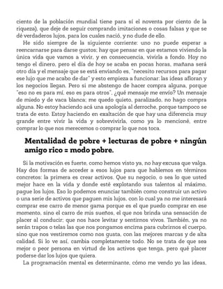 ciento de la población mundial tiene para sí el noventa por ciento de la
riqueza), que deje de seguir comprando imitaciones o cosas falsas y que se
dé verdaderos lujos, para los cuales nació, y no dude de ello.
He sido siempre de la siguiente corriente: uno no puede esperar a
reencarnarse para darse gustos; hay que pensar en que estamos viviendo la
única vida que vamos a vivir, y en consecuencia, vivirla a fondo. Hoy no
tengo el dinero, pero el día de hoy se acaba en pocas horas, mañana será
otro día y el mensaje que se está enviando es, “necesito recursos para pagar
ese lujo que me acabo de dar” y esto empieza a funcionar: las ideas afloran y
los negocios llegan. Pero si me abstengo de hacer compra alguna, porque
“eso no es para mí, eso es para otros”, ¿qué mensaje me envío? Un mensaje
de miedo y de vaca blanca; me quedo quieto, paralizado, no hago compra
alguna. No estoy haciendo acá una apología al derroche, porque tampoco se
trata de esto. Estoy haciendo en exaltación de que hay una diferencia muy
grande entre vivir la vida y sobrevivirla, como ya lo mencioné, entre
comprar lo que nos merecemos o comprar lo que nos toca.
Mentalidad de pobre + lecturas de pobre + ningún
amigo rico = modo pobre.
Si la motivación es fuerte, como hemos visto ya, no hay excusa que valga.
Hay dos formas de acceder a esos lujos para que hablemos en términos
concretos: la primera es crear activos. Que su negocio, o sea lo que usted
mejor hace en la vida y donde esté explotando sus talentos al máximo,
pague los lujos. Eso lo podemos enunciar también como construir un activo
o una serie de activos que paguen mis lujos, con lo cual ya no me interesará
comprar ese carro de menor gama porque es el que puedo comprar en ese
momento, sino el carro de mis sueños, el que nos brinda una sensación de
placer al conducir; que nos hace levitar y sentirnos vivos. También, ya no
serán trapos o telas las que nos pongamos encima para cubrirnos el cuerpo,
sino que nos vestiremos como nos gusta, con las mejores marcas y de alta
calidad. Si lo ve así, cambia completamente todo. No se trata de que sea
mejor o peor persona en virtud de los activos que tenga, pero qué placer
poderse dar los lujos que quiera.
La programación mental es determinante, cómo me vendo yo las ideas,
 