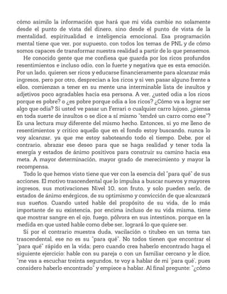 cómo asimilo la información que hará que mi vida cambie no solamente
desde el punto de vista del dinero, sino desde el punto de vista de la
mentalidad, espiritualidad e inteligencia emocional. Esa programación
mental tiene que ver, por supuesto, con todos los temas de PNL y de cómo
somos capaces de transformar nuestra realidad a partir de lo que pensemos.
He conocido gente que me confiesa que guarda por los ricos profundos
resentimientos e incluso odio, con lo fuerte y negativa que es esta emoción.
Por un lado, quieren ser ricos y educarse financieramente para alcanzar más
ingresos, pero por otro, desprecian a los ricos y si ven pasar alguno frente a
ellos, comienzan a tener en su mente una interminable lista de insultos y
adjetivos poco agradables hacia esa persona. A ver, ¿usted odia a los ricos
porque es pobre? o ¿es pobre porque odia a los ricos? ¿Cómo va a lograr ser
algo que odia? Si usted ve pasar un Ferrari o cualquier carro lujoso, ¿piensa
en toda suerte de insultos o se dice a sí mismo “tendré un carro como ese”?
Es una lectura muy diferente del mismo hecho. Entonces, si yo me lleno de
resentimientos y critico aquello que en el fondo estoy buscando, nunca lo
voy alcanzar, ya que me estoy saboteando todo el tiempo. Debe, por el
contrario, abrazar ese deseo para que se haga realidad y tener toda la
energía y estados de ánimo positivos para construir su camino hacia esa
meta. A mayor determinación, mayor grado de merecimiento y mayor la
recompensa.
Todo lo que hemos visto tiene que ver con la esencia del “para qué” de sus
acciones. El motivo trascendental que lo impulsa a buscar nuevos y mayores
ingresos, sus motivaciones Nivel 10, son fruto, y solo pueden serlo, de
estados de ánimo enérgicos, de su optimismo y convicción de que alcanzará
sus sueños. Cuando usted hable del propósito de su vida, de lo más
importante de su existencia, por encima incluso de su vida misma, tiene
que mostrar sangre en el ojo, fuego, pólvora en sus intestinos, porque en la
medida en que usted hable como debe ser, logrará lo que quiere ser.
Si por el contrario muestra duda, vacilación o titubeo en un tema tan
trascendental, ese no es su “para qué”. No todos tienen que encontrar el
“para qué” rápido en la vida; pero cuando crea haberlo encontrado haga el
siguiente ejercicio: hable con su pareja o con un familiar cercano y le dice,
“me vas a escuchar treinta segundos, te voy a hablar de mi ‘para qué’, pues
considero haberlo encontrado” y empiece a hablar. Al final pregunte: “¿cómo
 