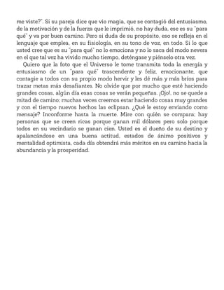 me viste?”. Si su pareja dice que vio magia, que se contagió del entusiasmo,
de la motivación y de la fuerza que le imprimió, no hay duda, ese es su “para
qué” y va por buen camino. Pero si duda de su propósito, eso se refleja en el
lenguaje que emplea, en su fisiología, en su tono de voz, en todo. Si lo que
usted cree que es su “para qué” no lo emociona y no lo saca del modo nevera
en el que tal vez ha vivido mucho tiempo, deténgase y piénselo otra vez.
Quiero que la foto que el Universo le tome transmita toda la energía y
entusiasmo de un “para qué” trascendente y feliz, emocionante, que
contagie a todos con su propio modo hervir y les dé más y más bríos para
trazar metas más desafiantes. No olvide que por mucho que esté haciendo
grandes cosas, algún día esas cosas se verán pequeñas. ¡Ojo!, no se quede a
mitad de camino; muchas veces creemos estar haciendo cosas muy grandes
y con el tiempo nuevos hechos las eclipsan. ¿Qué le estoy enviando como
mensaje? Inconforme hasta la muerte. Mire con quién se compara; hay
personas que se creen ricas porque ganan mil dólares pero solo porque
todos en su vecindario se ganan cien. Usted es el dueño de su destino y
apalancándose en una buena actitud, estados de ánimo positivos y
mentalidad optimista, cada día obtendrá más méritos en su camino hacia la
abundancia y la prosperidad.
 