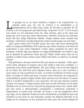 L
a energía no es un tema esotérico, mágico o de superstición. La
energía tiene que ver con la actitud y la mentalidad y es
independiente de la edad. Hay viejos de 20 años y jóvenes de 70.
Cuando a mí me preguntan qué edad tengo, respondo “no sé”. Y no lo sé por
una razón: no me importan tanto los años vividos, pero sí los años que
tengo por vivir y que por cierto desconozco. Además, durante las distintas
horas del día, tengo diferentes edades. Tengo setenta años cuando doy
consejos, veinticinco cuando emprendo y diez cuando juego con mis hijos.
¿Qué quiere decir esto? Simple: quien dice que solo tiene determinada
edad, se niega posibilidades. Por supuesto que todos tenemos una fecha de
nacimiento y por tanto habremos vivido equis cantidad de años. Sin
embargo, cuando digo que alguien se niega posibilidades me refiero a que
por lo general las personas creen que por haber vivido unos años ya no
pueden ni deben hacer ciertas cosas. Nada más falso. La edad es un estado
mental.
Hay personas a las que usted les dice, por poner un ejemplo, “salte, grite,
cante, baile, póngase un zapato rojo y otro verde y vaya así a trabajar”.» y
contestan muy serias y extrañadas: “No, Juan Diego, eso no lo hace alguien
de mi edad, eso está bien para alguien menor, pero yo a mis cuarenta y
cinco años no voy a ponerme en esas”. Le temen al ridículo, le temen al qué
dirán, le temen al saber qué pasa si hacen cosas distintas; les angustia la
incomodidad y quizás tengan miedo. Esos temores son los frenos a nuestra
vida y a nuestra realización; y, por supuesto, son los que retrasan nuestro
camino a la riqueza. Y valga la pena decir que no solo se limitan con la edad.
También con su forma de ser. Cuando les preguntan cómo son, suelen decir
que son serios o extrovertidos; arriesgados o temerosos; pacientes o
impacientes, y mucho más. Cuando, de nuevo, a mí me preguntan cómo
soy, digo: no sé, depende. Puedo ser serio resolviendo un problema; pero esa
seriedad no me sirve en una discoteca; puedo ser elegante llevando en la
solapa de mi chaqueta un fino pañuelo de seda, pero esa misma elegancia
 