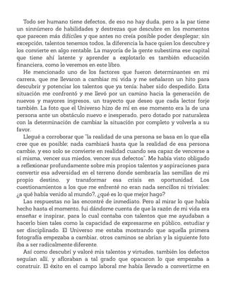 Todo ser humano tiene defectos, de eso no hay duda, pero a la par tiene
un sinnúmero de habilidades y destrezas que descubre en los momentos
que parecen más difíciles y que antes no creía posible poder desplegar; sin
excepción, talentos tenemos todos, la diferencia la hace quien los descubre y
los convierte en algo rentable. La mayoría de la gente subestima ese capital
que tiene ahí latente y aprender a explotarlo es también educación
financiera, como lo veremos en este libro.
He mencionado uno de los factores que fueron determinantes en mi
carrera, que me llevaron a cambiar mi vida y me señalaron un hito para
descubrir y potenciar los talentos que ya tenía: haber sido despedido. Esta
situación me confrontó y me llevó por un camino hacia la generación de
nuevos y mayores ingresos, un trayecto que deseo que cada lector forje
también. La foto que el Universo hizo de mí en ese momento era la de una
persona ante un obstáculo nuevo e inesperado, pero dotado por naturaleza
con la determinación de cambiar la situación por completo y volverla a su
favor.
Llegué a corroborar que “la realidad de una persona se basa en lo que ella
cree que es posible; nada cambiará hasta que la realidad de esa persona
cambie, y eso solo se convierte en realidad cuando sea capaz de vencerse a
sí misma, vencer sus miedos, vencer sus defectos”. Me había visto obligado
a reflexionar profundamente sobre mis propios talentos y aspiraciones para
convertir esa adversidad en el terreno donde sembraría las semillas de mi
propio destino, y transformar esa crisis en oportunidad. Los
cuestionamientos a los que me enfrenté no eran nada sencillos ni triviales:
¿a qué había venido al mundo?, ¿qué es lo que mejor hago?
Las respuestas no las encontré de inmediato. Pero al mirar lo que había
hecho hasta el momento, fui dándome cuenta de que la razón de mi vida era
enseñar e inspirar, para lo cual contaba con talentos que me ayudaban a
hacerlo bien tales como la capacidad de expresarme en público, estudiar y
ser disciplinado. El Universo me estaba mostrando que aquella primera
fotografía empezaba a cambiar, otros caminos se abrían y la siguiente foto
iba a ser radicalmente diferente.
Así como descubrí y valoré mis talentos y virtudes, también los defectos
seguían allí, y afloraban a tal grado que opacaron lo que empezaba a
construir. El éxito en el campo laboral me había llevado a convertirme en
 