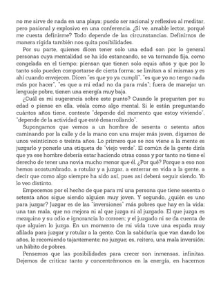 no me sirve de nada en una playa; puedo ser racional y reflexivo al meditar,
pero pasional y explosivo en una conferencia. ¿Sí ve, amable lector, porqué
me cuesta definirme? Todo depende de las circunstancias. Definirnos de
manera rígida también nos quita posibilidades.
Por su parte, quienes dicen tener solo una edad son por lo general
personas cuya mentalidad se ha ido estancando, se va tornando fija, como
congelada en el tiempo; piensan que tienen solo equis años y que por lo
tanto solo pueden comportarse de cierta forma; se limitan a sí mismas y es
ahí cuando envejecen. Dicen “es que yo ya cumplí”, “es que yo no tengo nada
más por hacer”, “es que a mi edad no da para más”; fuera de manejar un
lenguaje pobre, tienen una energía muy baja.
¿Cuál es mi sugerencia sobre este punto? Cuando le pregunten por su
edad o piense en ella, véala como algo mental. Si le están preguntando
cuántos años tiene, conteste “depende del momento que estoy viviendo”,
“depende de la actividad que esté desarrollando”.
Supongamos que vemos a un hombre de sesenta o setenta años
caminando por la calle y de la mano con una mujer más joven, digamos de
unos veinticinco o treinta años. Lo primero que se nos viene a la mente es
juzgarlo y ponerle una etiqueta de “viejo verde”. El común de la gente diría
que ya ese hombre debería estar haciendo otras cosas y por tanto no tiene el
derecho de tener una novia mucho menor que él. ¿Por qué? Porque a eso nos
hemos acostumbrado, a rotular y a juzgar, a enterrar en vida a la gente, a
decir que como algo siempre ha sido así, pues así deberá seguir siendo. Yo
lo veo distinto.
Empecemos por el hecho de que para mí una persona que tiene sesenta o
setenta años sigue siendo alguien muy joven. Y segundo, ¿quién es uno
para juzgar? Juzgar es de las “inversiones” más pobres que hay en la vida;
una tan mala, que no mejora ni al que juzga ni al juzgado. El que juzga es
mezquino y su odio e ignorancia lo corroen; y el juzgado ni se da cuenta de
que alguien lo juzga. En un momento de mi vida tuve una espada muy
afilada para juzgar y rotular a la gente. Con la sabiduría que van dando los
años, le recomiendo tajantemente: no juzgue; es, reitero, una mala inversión;
un hábito de pobres.
Pensemos que las posibilidades para crecer son inmensas, infinitas.
Dejemos de criticar tanto y concentrémonos en la energía, en hacernos
 