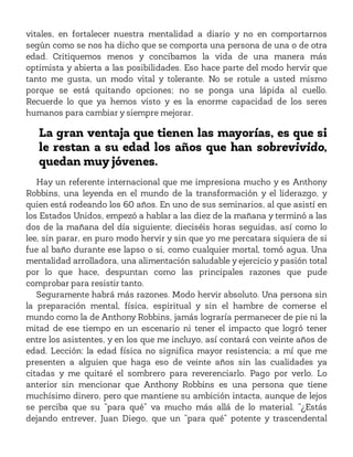 vitales, en fortalecer nuestra mentalidad a diario y no en comportarnos
según como se nos ha dicho que se comporta una persona de una o de otra
edad. Critiquemos menos y concibamos la vida de una manera más
optimista y abierta a las posibilidades. Eso hace parte del modo hervir que
tanto me gusta, un modo vital y tolerante. No se rotule a usted mismo
porque se está quitando opciones; no se ponga una lápida al cuello.
Recuerde lo que ya hemos visto y es la enorme capacidad de los seres
humanos para cambiar y siempre mejorar.
La gran ventaja que tienen las mayorías, es que si
le restan a su edad los años que han sobrevivido,
quedan muy jóvenes.
Hay un referente internacional que me impresiona mucho y es Anthony
Robbins, una leyenda en el mundo de la transformación y el liderazgo, y
quien está rodeando los 60 años. En uno de sus seminarios, al que asistí en
los Estados Unidos, empezó a hablar a las diez de la mañana y terminó a las
dos de la mañana del día siguiente; dieciséis horas seguidas, así como lo
lee, sin parar, en puro modo hervir y sin que yo me percatara siquiera de si
fue al baño durante ese lapso o si, como cualquier mortal, tomó agua. Una
mentalidad arrolladora, una alimentación saludable y ejercicio y pasión total
por lo que hace, despuntan como las principales razones que pude
comprobar para resistir tanto.
Seguramente habrá más razones. Modo hervir absoluto. Una persona sin
la preparación mental, física, espiritual y sin el hambre de comerse el
mundo como la de Anthony Robbins, jamás lograría permanecer de pie ni la
mitad de ese tiempo en un escenario ni tener el impacto que logró tener
entre los asistentes, y en los que me incluyo, así contará con veinte años de
edad. Lección: la edad física no significa mayor resistencia; a mí que me
presenten a alguien que haga eso de veinte años sin las cualidades ya
citadas y me quitaré el sombrero para reverenciarlo. Pago por verlo. Lo
anterior sin mencionar que Anthony Robbins es una persona que tiene
muchísimo dinero, pero que mantiene su ambición intacta, aunque de lejos
se perciba que su “para qué” va mucho más allá de lo material. “¿Estás
dejando entrever, Juan Diego, que un “para qué” potente y trascendental
 
