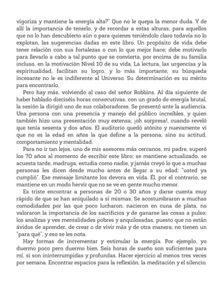 vigoriza y mantiene la energía alta?” Que no le quepa la menor duda. Y de
allí la importancia de tenerlo, y de recordar a estas alturas, para aquellos
que no lo han descubierto aún o para quienes teniéndolo claro todavía no lo
explotan, las sugerencias dadas en este libro. Un propósito de vida debe
tener relación con sus fortalezas o con lo que mejor hace; debe motivarlo
para llevarlo a cabo a tal punto que se convierta, por encima de su familia
incluso, en la motivación Nivel 10 de su vida. La lectura, las urgencias y la
espiritualidad, facilitan su logro, y lo más importante, su búsqueda
incesante no le es indiferente al Universo. Su determinación es su mérito
para encontrarlo.
Pero hay más, volviendo al caso del señor Robbins. Al día siguiente de
haber hablado dieciséis horas consecutivas, con un grado de energía brutal,
la sesión la dirigió uno de sus colaboradores. Se presentó ante la audiencia.
Una persona con una presencia y manejo del público increíbles, y quien
también hizo una presentación muy extensa; ¡oh sorpresa!, cuando reveló
que tenía sesenta y dos años. El auditorio quedó atónito y nuevamente vi
que no es la edad en años la que define a la persona, sino su actitud,
comportamiento y mentalidad.
Para no ir tan lejos, uno de mis asesores más cercanos, mi padre, superó
los 70 años al momento de escribir este libro; se mantiene actualizado, se
acuesta tarde, madruga, estudia como nadie, y jamás creyó lo que a muchas
personas les dicen desde mucho antes de llegar a su edad: “usted ya
cumplió”. Ese mensaje limitante los devora en vida. Él, por el contrario, se
mantiene en un modo hervir que no se ve en gente mucho menor.
Es triste encontrar a personas de 20 o 30 años y darse cuenta muy
rápido de que se han aniquilado a sí mismas. Se acostumbraron a muchas
comodidades por las que poco lucharon; nacieron en cuna de plata, no
valoraron la importancia de los sacrificios y de ganarse las cosas a pulso;
los analizas y ves mentalidades pobres y anquilosadas, puesto que no están
ávidos de aprender, de crear o de vivir más y de otra manera; no tienen un
“para qué”, y eso se les nota.
Hay formas de incrementar y estimular la energía. Por ejemplo, yo
duermo poco pero duermo bien. Seis horas de sueño son suficientes para
mí, si son ininterrumpidas y profundas. Hacer ejercicio al menos tres veces
por semana. Encontrar espacios para la reflexión, la meditación y el silencio.
 
