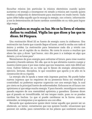 Escuchar música (en particular la música electrónica cuando quiero
aumentar mi energía y recomponer mi estado y música zen cuando quiero
meditar y relajarme) es determinante para mantener mi modo hervir. Cada
quien debe hallar aquello que le recarga la energía, con criterio, información
y con la determinación de hacer cambios sostenibles en su vida para lograr
algo mejor.
La palabra es magia; es luz. No se la lleva el viento;
define tu realidad. Vigila las que dices y las que te
dicen. Sé Púrpura.
Una motivación Nivel 10 es fuente de energía como lo citábamos. Una
motivación tan fuerte que cuando llegue el lunes, usted lo reciba con todo el
ánimo y avidez. La motivación para levantarse cada día y vivirlo con
intensidad, ser el capitán de su destino. No como le ocurre a muchos que
abren los ojos y dicen “qué horror, otro día para ir a trabajar en algo que
detesto, y si es lunes peor”.
Necesitamos de gran energía para enfrentar el futuro, para crear nuestro
presente y hacerlo exitoso. Sin ella, que es la que alimenta nuestro cuerpo y
nuestra mente para ir por esas metas que nos trazamos, será más difícil ser
ricos. Cultive hábitos en su vida que lo llenen de energía: alimentación,
ejercicio, lecturas, disciplina, lo que considere que aporta y es afín en la
consecución de su riqueza.
La energía alta le ayuda a tener más ingresos pasivos. No puede haber
nuevos ingresos que no requieran de su presencia física sin vitalidad y
creatividad; no podemos soportar urgencias con una energía baja, la cual
por cierto es la principal fuente de enfermedades. Enfocarse en el futuro con
optimismo sí que exige mucha energía. Y para hacerlo, reconfigurar nuestro
pasado requiere de una mentalidad optimista y ganadora. Quienes dicen
que el pasado es inmodificable, tal vez tengan razón, pues no se pueden
cambiar los hechos. Lo que sí puede cambiarse es la forma como se
entienden, se interpretan y se apalanca uno con ellos.
Recuerde que apalancarse quiere decir tomar aquello que parece ser un
obstáculo, un temor, comentarios que nos quieren hundir, situaciones que
parecen sin salida, para convertirlos en los pilares que sostienen nuestra
 