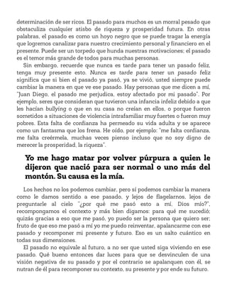 determinación de ser ricos. El pasado para muchos es un morral pesado que
obstaculiza cualquier atisbo de riqueza y prosperidad futura. En otras
palabras, el pasado es como un hoyo negro que se puede tragar la energía
que logremos canalizar para nuestro crecimiento personal y financiero en el
presente. Puede ser un torpedo que hunda nuestras motivaciones; el pasado
es el temor más grande de todos para muchas personas.
Sin embargo, recuerde que nunca es tarde para tener un pasado feliz,
tenga muy presente esto. Nunca es tarde para tener un pasado feliz
significa que si bien el pasado ya pasó, ya se vivió, usted siempre puede
cambiar la manera en que ve ese pasado. Hay personas que me dicen a mí,
“Juan Diego, el pasado me perjudica, estoy afectado por mi pasado”. Por
ejemplo, seres que consideran que tuvieron una infancia infeliz debido a que
les hacían bullying o que en su casa no creían en ellos, o porque fueron
sometidos a situaciones de violencia intrafamiliar muy fuertes o fueron muy
pobres. Esta falta de confianza ha permeado su vida adulta y se aparece
como un fantasma que los frena. He oído, por ejemplo: “me falta confianza,
me falta creérmela, muchas veces pienso incluso que no soy digno de
merecer la prosperidad, la riqueza”.
Yo me hago matar por volver púrpura a quien le
dijeron que nació para ser normal o uno más del
montón. Su causa es la mía.
Los hechos no los podemos cambiar, pero sí podemos cambiar la manera
como le damos sentido a ese pasado, y lejos de flagelarnos, lejos de
preguntarle al cielo “¿por qué me pasó esto a mí, Dios mío?”,
recompongamos el contexto y más bien digamos: para qué me sucedió;
quizás gracias a eso que me pasó, yo puedo ser la persona que quiero ser;
fruto de que eso me pasó a mí yo me puedo reinventar, apalancarme con ese
pasado y recomponer mi presente y futuro. Eso es un salto cuántico en
todas sus dimensiones.
El pasado no equivale al futuro, a no ser que usted siga viviendo en ese
pasado. Qué bueno entonces dar luces para que se desvinculen de una
visión negativa de su pasado y por el contrario se apalanquen con él, se
nutran de él para recomponer su contexto, su presente y por ende su futuro.
 