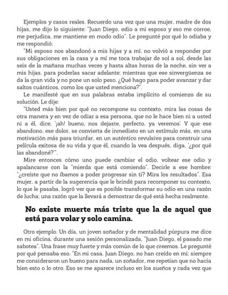 Ejemplos y casos reales. Recuerdo una vez que una mujer, madre de dos
hijas, me dijo lo siguiente: “Juan Diego, odio a mi esposo y eso me corroe,
me perjudica, me mantiene en modo odio”. Le pregunté por qué lo odiaba y
me respondió:
“Mi esposo nos abandonó a mis hijas y a mí, no volvió a responder por
sus obligaciones en la casa y a mí me toca trabajar de sol a sol, desde las
seis de la mañana muchas veces y hasta altas horas de la noche, sin ver a
mis hijas, para poderlas sacar adelante; mientras que ese sinvergüenza se
da la gran vida y no pone un solo peso. ¿Qué hago para poder avanzar y dar
saltos cuánticos, como los que usted menciona?”.
Le manifesté que en sus palabras estaba implícito el comienzo de su
solución. Le dije:
“Usted más bien por qué no recompone su contexto, mira las cosas de
otra manera y en vez de odiar a esa persona, que no le hace bien ni a usted
ni a él, dice, ‘¡ah! bueno, nos dejaste, perfecto, ya veremos’. Y que ese
abandono, ese dolor, se convierta de inmediato en un estímulo más, en una
motivación más para triunfar, en un auténtico revulsivo para construir una
película exitosa de su vida y que él, cuando la vea después, diga, ‘¿por qué
las abandoné?’”.
Mire entonces cómo uno puede cambiar el odio, voltear ese odio y
apalancarse con la “mierda que está comiendo”. Decirle a ese hombre:
“¿creíste que no íbamos a poder progresar sin ti? Mira los resultados”. Esa
mujer, a partir de la sugerencia que le brindé para recomponer su contexto,
lo que le pasaba, logró ver que es posible transformar su odio en una razón
de lucha; una razón que la llevará a demostrar de qué está hecha realmente.
No existe muerte más triste que la de aquel que
está para volar y solo camina.
Otro ejemplo. Un día, un joven soñador y de mentalidad púrpura me dice
en mi oficina, durante una sesión personalizada, “Juan Diego, el pasado me
sabotea”. Una frase muy fuerte y más común de lo que creemos. Le pregunté
por qué pensaba eso. “En mi casa, Juan Diego, no han creído en mí; siempre
me consideraron un bueno para nada, un soñador, me repetían que no hacía
bien esto o lo otro. Eso se me aparece incluso en los sueños y cada vez que
 