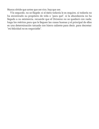 Nunca olvide que antes que ser rico, hay que ser.
Y lo segundo, no se flagele; si el éxito todavía le es esquivo, si todavía no
ha encontrado su propósito de vida o “para qué”, si la abundancia no ha
llegado a su existencia, recuerde que el Universo no se quedará con nada;
haga los méritos para que le lleguen las cosas buenas y el principal de ellos
es una determinación tatuada con hierro caliente para decir, para decretar:
“mi felicidad no es negociable”.
 