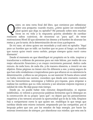 Q
uiero, en esta recta final del libro, que comience por reflexionar
sobre una pregunta: cuando muera, ¿cómo quiere ser recordado?
¿Qué quiere que diga su epitafio? He pensado sobre esto muchas
veces en mi vida y la respuesta gravita alrededor de cambiar
mediante saltos cuánticos, de encontrar un “para qué”, de tener
motivaciones Nivel 10 que alimenten los deseos y el hambre de alcanzar las
metas y, por lo tanto, de la determinación de ser ricos y prósperos.
En mi caso, sé cómo quiero ser recordado y cuál será mi epitafio: “Aquí
yace un hombre que se talló; un hombre que se puso al fuego; un hombre
que nunca quiso morir como carbón, porque siempre quiso morir como
diamante”.
Desde el momento en que identifiqué mi propósito en la vida, inspirar y
transformar a millones de personas para ser más felices, por medio de una
mejor educación financiera y un mayor crecimiento personal, dedico cada
minuto, de cada hora, de cada día, y de manera obsesiva, a invertir en ese
objetivo. Estas páginas no tienen otro fin diferente a ese, y estoy seguro de
que han sido reveladoras e inspiradoras para que afiance en su existencia la
determinación, y aflore su ser púrpura, su ser esencial. Si hasta ahora usted
no había iniciado ese camino, considero que desde este momento cuenta
con las herramientas, estrategias y hábitos pro-riqueza, para empezar a
realizar los cambios que su vida necesita y así alcanzar mejores ingresos y
calidad de vida. No deje pasar más tiempo.
Desde ya, no puede haber más minutos desperdiciados, ni esperas
indefinidas, ni volverá a pronunciar palabras limitantes que lo detengan en
la construcción de su propio “para qué”; no dejará que los pensamientos
negativos y los temores arruinen la oportunidad que le da la vida. Empiece
hoy a comportarse como lo que quiere ser, modifique lo que tenga que
cambiar desde este mismo instante, empezando por las compañías, por el
lenguaje pobre que use, por los estados de baja energía, por hacer las
mismas inversiones de siempre, por abandonar sus miedos; que esta sea la
 