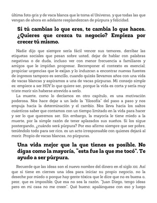 última foto gris y de vaca blanca que le toma el Universo, y que todas las que
vengan de ahora en adelante resplandezcan de púrpura y felicidad.
Si tú cambias lo que eres, te cambia lo que haces.
¿Quieres que crezca tu negocio? Empieza por
crecer tú mismo.
Nadie dijo que siempre sería fácil vencer sus temores, derribar las
etiquetas sociales que pesan sobre usted, dejar de hablar con palabras
negativas o de duda, incluso ver con menor frecuencia a familiares y
amigos que le impidan progresar. Recomponer el contexto es esencial;
propiciar urgencias que le exijan y lo induzcan a encontrar nuevas fuentes
de ingresos tampoco es sencillo, cuando quizás llevamos años con una vida
de vacas blancas y aspiramos a una de vacas púrpuras. Mi consejo simple
es: empiece a ser HOY lo que quiere ser, porque la vida es corta y sería muy
triste morir sin haberse atrevido a serlo.
La muerte, como lo decíamos en otro capítulo, es una motivación
poderosa. Nos hace dejar a un lado la “filosofía” del paso a paso y nos
empuja hacia la determinación y el cambio. Nos lleva hacia los saltos
cuánticos saber que contamos con un tiempo limitado en la vida para hacer
y ser lo que queremos ser. Sin embargo, la mayoría le tiene miedo a la
muerte, por la simple razón de tener aplazados sus sueños. Si los sigue
postergando, ¿cuándo será púrpura? Por eso afirmo siempre que ser pobre,
teniéndolo todo para ser rico, es un acto irresponsable con quienes dejará al
morir. Propio de vacas blancas, no púrpuras.
Una vida mejor que la que tienes es posible. No
digas como la mayoría, “esta fue la que me tocó”. Te
ayudo a ser púrpura.
Recuerde que las ideas son el nuevo nombre del dinero en el siglo XXI. Así
que si tiene en ciernes una idea para iniciar su propio negocio, no la
deseche por miedo o porque hay gente tóxica que le dice que no es buena o,
peor, que es imposible. Que esa no sea la razón. “Juan Diego, tengo ideas
pero en mi casa no me creen”. Qué bueno; apalánquese con eso y luego
 