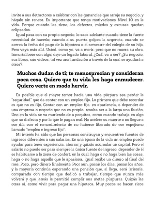 invite a sus detractores a celebrar con las ganancias que arroje su negocio, y
hágalo sin rencor. Es importante que tenga motivaciones Nivel 10 en la
vida. Porque cuando las tiene, los defectos, miedos y excusas quedan
eclipsados.
Igual pasa con su propio negocio; lo saca adelante cuando tiene la fuerte
necesidad de hacerlo; cuando a su puerta golpea la urgencia, cuando se
acerca la fecha del pago de la hipoteca o el semestre del colegio de su hija.
Pero vaya más allá. Usted, como yo, va a morir, pero que no muera su obra.
Inmortalícese con algo; deje un legado laboral. ¿Cuál va a ser? ¿Su negocio,
sus libros, sus videos, tal vez una fundación a través de la cual se ayudará a
otros?
Muchos dudan de ti; te menosprecian y consideran
poca cosa. Quiero que tu vida les haga enmudecer.
Quiero verte en modo hervir.
Es posible que el mayor temor hacia una vida púrpura sea perder la
“seguridad” que da contar con un empleo fijo. Lo primero que debe recordar
es que no es fijo. Contar con un empleo fijo, en apariencia, o depender de
una empresa o negocio que no es propio, resulta ser a la larga una ilusión.
Uno en la vida se va muriendo de a poquitos, como cuando trabaja en algo
que no disfruta y por lo que le pagan mal. No acelere su muerte o no llegue a
ese día con el remordimiento de no haberse liberado de ese espejismo
llamado “empleo e ingreso fijo”.
Mi interés ha sido que las personas construyan y encuentren fuentes de
ingresos diferentes a sus salarios. En una época de la vida un empleo puede
ayudar para tener experiencia, ahorrar y quizás acumular un capital. Pero el
salario no puede ser para siempre la única fuente de ingreso; depender de él
es habituarse a la zona de confort, en la cual, haga o no haga bien las cosas,
haga o no haga aquello que le apasiona, igual recibe un dinero al final del
mes. Poco, pero dinero finalmente. Peor aún, pasan los días, pasan los años,
y la mayoría continúa esperando una pensión que, si llega, será irrisoria,
comparada con tiempo que dedicó a trabajar, tiempo que nunca más
volverá y que jamás le permitió cumplir sus metas púrpuras. Quizás las
otras sí, como vivir para pagar una hipoteca. Muy pocos se hacen ricos
 