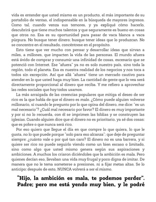 vida es entender que usted mismo es un producto, el más importante de su
portafolio de ventas, el indispensable en la búsqueda de mayores ingresos.
Como tal, cuando venza sus temores, y ya expliqué cómo hacerlo,
descubrirá que tiene muchos talentos y que seguramente es bueno en cosas
que otros no. Esa es su oportunidad para pasar de vaca blanca a vaca
púrpura. No busque tener dinero; busque tener ideas que lo produzcan. No
se concentre en el resultado, concéntrese en el propósito.
Esto tiene que ver mucho con pensar y desarrollar ideas que sirvan a
miles, a millones, que impacten la vida de las personas. El mundo afuera
está ávido de comprar y consumir una infinidad de cosas, escenario que se
potenció con Internet. Ese “afuera” ya no es solo nuestro país, sino toda la
región, todo el planeta. Esa es nuestra realidad de los negocios y nos toca a
todos sin excepción. Así que allá “afuera” tiene un mercado cautivo para
atender en lo que usted haga muy bien. La cantidad de gente que lo vea será
directamente proporcional al dinero que reciba. Y me refiero a aprovechar
las redes sociales que hoy todos usamos.
La más arraigada de las creencias populares que mitiga el deseo de ser
rico es la que habla de que el dinero es malo. ¿Cómo puede alguien volverse
millonario, si cuando le pregunto por lo que opina del dinero, me dice: “es un
mal necesario”? ¿Cuál mal necesario por favor? El dinero es muy importante
y por si no lo recuerda, con él se imprimen las biblias y se construyen las
iglesias. Cuando alguien dice que el dinero no es prioritario, ya sé dos cosas:
que es pobre o que nunca será rico.
Por eso quiero que llegue el día en que compre lo que quiera, lo que le
gusta, no lo que puede porque “solo para eso alcanza”; que deje de preguntar
siempre: ¿cuánto vale o por qué tan caro? El dinero no es una barrera, y si
quiere ser rico no puede seguirlo viendo como un bien escaso o limitado,
sino como algo que usted mismo genera según sus aspiraciones y
ambiciones. A muchos los criaron diciéndoles que la ambición es mala. Pero
quienes decían eso, llevaban una vida muy frugal y poco digna de imitar. De
manera que no le tema someterse a presiones, ni a fijar metas altas. Se lo
anticipo: después de esto, NUNCA volverá a ser el mismo.
“Hijo, la ambición es mala, te podemos perder”.
Padre; pero me está yendo muy bien, y le podré
 