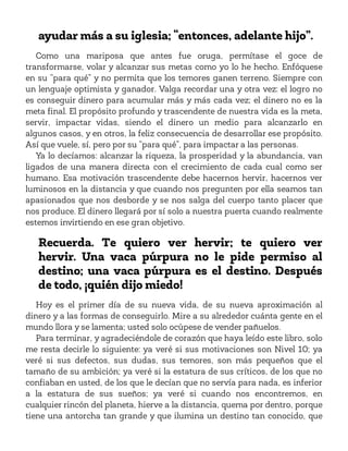 ayudar más a su iglesia; “entonces, adelante hijo”.
Como una mariposa que antes fue oruga, permítase el goce de
transformarse, volar y alcanzar sus metas como yo lo he hecho. Enfóquese
en su “para qué” y no permita que los temores ganen terreno. Siempre con
un lenguaje optimista y ganador. Valga recordar una y otra vez: el logro no
es conseguir dinero para acumular más y más cada vez; el dinero no es la
meta final. El propósito profundo y trascendente de nuestra vida es la meta,
servir, impactar vidas, siendo el dinero un medio para alcanzarlo en
algunos casos, y en otros, la feliz consecuencia de desarrollar ese propósito.
Así que vuele, sí, pero por su “para qué”, para impactar a las personas.
Ya lo decíamos: alcanzar la riqueza, la prosperidad y la abundancia, van
ligados de una manera directa con el crecimiento de cada cual como ser
humano. Esa motivación trascendente debe hacernos hervir, hacernos ver
luminosos en la distancia y que cuando nos pregunten por ella seamos tan
apasionados que nos desborde y se nos salga del cuerpo tanto placer que
nos produce. El dinero llegará por sí solo a nuestra puerta cuando realmente
estemos invirtiendo en ese gran objetivo.
Recuerda. Te quiero ver hervir; te quiero ver
hervir. Una vaca púrpura no le pide permiso al
destino; una vaca púrpura es el destino. Después
de todo, ¡quién dijo miedo!
Hoy es el primer día de su nueva vida, de su nueva aproximación al
dinero y a las formas de conseguirlo. Mire a su alrededor cuánta gente en el
mundo llora y se lamenta; usted solo ocúpese de vender pañuelos.
Para terminar, y agradeciéndole de corazón que haya leído este libro, solo
me resta decirle lo siguiente: ya veré si sus motivaciones son Nivel 10; ya
veré si sus defectos, sus dudas, sus temores, son más pequeños que el
tamaño de su ambición; ya veré si la estatura de sus críticos, de los que no
confiaban en usted, de los que le decían que no servía para nada, es inferior
a la estatura de sus sueños; ya veré si cuando nos encontremos, en
cualquier rincón del planeta, hierve a la distancia, quema por dentro, porque
tiene una antorcha tan grande y que ilumina un destino tan conocido, que
 