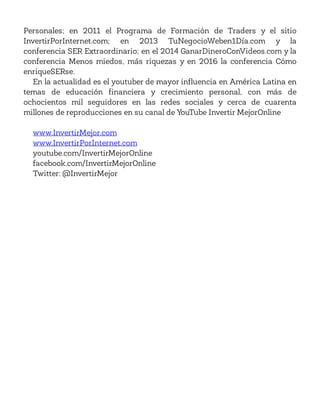 Personales; en 2011 el Programa de Formación de Traders y el sitio
InvertirPorInternet.com; en 2013 TuNegocioWeben1Día.com y la
conferencia SER Extraordinario; en el 2014 GanarDineroConVideos.com y la
conferencia Menos miedos, más riquezas y en 2016 la conferencia Cómo
enriqueSERse.
En la actualidad es el youtuber de mayor influencia en América Latina en
temas de educación financiera y crecimiento personal, con más de
ochocientos mil seguidores en las redes sociales y cerca de cuarenta
millones de reproducciones en su canal de YouTube Invertir MejorOnline
www.InvertirMejor.com
www.InvertirPorInternet.com
youtube.com/InvertirMejorOnline
facebook.com/InvertirMejorOnline
Twitter: @InvertirMejor
 