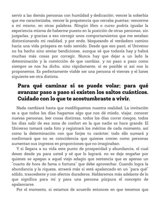 servir a las demás personas con humildad y dedicación; vencer la soberbia
que me caracterizaba, vencer la prepotencia que cerraba puertas; vencerme
a mí mismo, en otras palabras. Ningún libro o curso podría igualar la
experiencia misma de haberme puesto en la posición de otras personas, sin
juzgarlas, y gracias a eso corregir unos comportamientos que me estaban
distorsionando mi realidad, y por ende, bloqueando el verdadero camino
hacia una vida próspera en todo sentido. Desde que eso pasó, el Universo
no ha hecho sino enviar bendiciones, aunque sé que todavía hay y habrá
muchas más cosas por corregir. Nunca hay que dejar a un lado la
determinación y la convicción de que cambiar, y no paso a paso como
siempre se nos ha dicho, sino rápidamente, sí es posible si así nos lo
proponemos. Es perfectamente viable ser una persona el viernes y el lunes
siguiente ser otra distinta.
Para qué caminar si se puede volar; para qué
avanzar paso a paso si existen los saltos cuánticos.
Cuidado con lo que te acostumbraste a vivir.
Nada cambiará hasta que modifiquemos nuestra realidad. La invitación
es a que todos los días hagamos algo que nos dé miedo, viajar, conocer
nuevas personas, leer cosas distintas, todos los días correr riesgos, todos
los días salir de esa zona de confort en la que nadie se hace grande. El
Universo tomará cada foto y registrará los méritos de cada momento, así
como la determinación con que forjes tu carácter; todo ello sumará y
confirmará que no es coincidencia que quienes crecen como personas
aumentan sus ingresos en proporciones que no imaginaban.
Y si llegara a su vida este punto de prosperidad y abundancia, el cual
deseo desde ya para usted y sé que lo logrará, no se deje engañar por
quienes se apegan a aquel viejo adagio que sentencia que es apenas un
“cuarto de hora de fama o fortuna” que debe aprovechar. Cuando logra la
abundancia y la riqueza, atraerá más si está apalancado en un “para qué”
sólido, trascedente y con efectos duraderos. Hablaremos más adelante de lo
que significa para mí y para una persona púrpura el concepto de
apalancarse.
Por el momento, si estamos de acuerdo entonces en que tenemos que
 