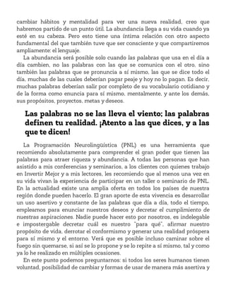 cambiar hábitos y mentalidad para ver una nueva realidad, creo que
habremos partido de un punto útil. La abundancia llega a su vida cuando ya
esté en su cabeza. Pero esto tiene una íntima relación con otro aspecto
fundamental del que también tuve que ser consciente y que compartiremos
ampliamente: el lenguaje.
La abundancia será posible solo cuando las palabras que usa en el día a
día cambien, no las palabras con las que se comunica con el otro, sino
también las palabras que se pronuncia a sí mismo, las que se dice todo el
día, muchas de las cuales deberían pagar peaje y hoy no lo pagan. Es decir,
muchas palabras deberían salir por completo de su vocabulario cotidiano y
de la forma como enuncia para sí mismo, mentalmente, y ante los demás,
sus propósitos, proyectos, metas y deseos.
Las palabras no se las lleva el viento; las palabras
definen tu realidad. ¡Atento a las que dices, y a las
que te dicen!
La Programación Neurolingüística (PNL) es una herramienta que
recomiendo absolutamente para comprender el gran poder que tienen las
palabras para atraer riqueza y abundancia. A todas las personas que han
asistido a mis conferencias y seminarios, a los clientes con quienes trabajo
en Invertir Mejor y a mis lectores, les recomiendo que al menos una vez en
su vida vivan la experiencia de participar en un taller o seminario de PNL.
En la actualidad existe una amplia oferta en todos los países de nuestra
región donde pueden hacerlo. El gran aporte de esta vivencia es desarrollar
un uso asertivo y constante de las palabras que día a día, todo el tiempo,
empleamos para enunciar nuestros deseos y decretar el cumplimiento de
nuestras aspiraciones. Nadie puede hacer esto por nosotros, es indelegable
e impostergable decretar cuál es nuestro “para qué”, afirmar nuestro
propósito de vida, derrotar el conformismo y generar una realidad próspera
para sí mismo y el entorno. Verá que es posible incluso caminar sobre el
fuego sin quemarse, si así se lo propone y se lo repite a sí mismo, tal y como
ya lo he realizado en múltiples ocasiones.
En este punto podemos preguntarnos: si todos los seres humanos tienen
voluntad, posibilidad de cambiar y formas de usar de manera más asertiva y
 
