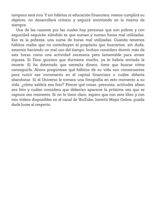 tampoco será rico. Y sin hábitos ni educación financiera, menos cumplirá su
objetivo, no desarrollará criterio y seguirá invirtiendo en lo mismo de
siempre.
Una de las razones por las cuales hay personas que son pobres y con
seguridad seguirán siéndolo es que suman y suman horas mal utilizadas.
Eso es la pobreza: una suma de horas mal utilizadas. Cuando tenemos
hábitos malos que no contribuyen al propósito que buscamos, sin duda,
estamos haciendo un mal uso del tiempo. Incluso considero dormir más de
seis horas como una actividad necesaria pero lamentable para atraer
riqueza. Si Dios quisiera que durmiera mucho, ya le habría enviado la
muerte. Si ha detectado que necesita dinero, tiene que buscar cómo
conseguirlo. Ahora pregúntese qué hábitos de su vida son consecuentes
para nutrir ese incremento en el capital financiero o cuáles debería
abandonar. Si el Universo le tomara una fotografía en este momento a su
vida, ¿cómo saldría esa foto? Piense qué cosas, personas, actitudes afean
esa foto y cuáles considera que deberían aparecer la próxima vez que se
capture ese momento. Si no lo tiene claro, espero que con este libro y con
mis videos disponibles en el canal de YouTube, Invertir Mejor Online, pueda
darle luces al respecto.
 