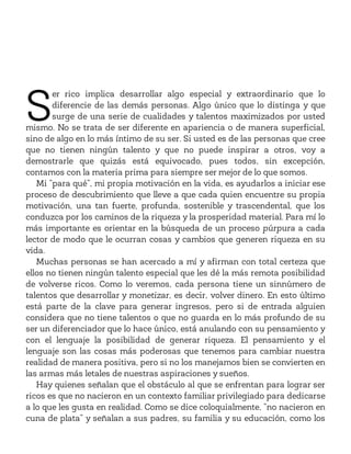S
er rico implica desarrollar algo especial y extraordinario que lo
diferencie de las demás personas. Algo único que lo distinga y que
surge de una serie de cualidades y talentos maximizados por usted
mismo. No se trata de ser diferente en apariencia o de manera superficial,
sino de algo en lo más íntimo de su ser. Si usted es de las personas que cree
que no tienen ningún talento y que no puede inspirar a otros, voy a
demostrarle que quizás está equivocado, pues todos, sin excepción,
contamos con la materia prima para siempre ser mejor de lo que somos.
Mi “para qué”, mi propia motivación en la vida, es ayudarlos a iniciar ese
proceso de descubrimiento que lleve a que cada quien encuentre su propia
motivación, una tan fuerte, profunda, sostenible y trascendental, que los
conduzca por los caminos de la riqueza y la prosperidad material. Para mí lo
más importante es orientar en la búsqueda de un proceso púrpura a cada
lector de modo que le ocurran cosas y cambios que generen riqueza en su
vida.
Muchas personas se han acercado a mí y afirman con total certeza que
ellos no tienen ningún talento especial que les dé la más remota posibilidad
de volverse ricos. Como lo veremos, cada persona tiene un sinnúmero de
talentos que desarrollar y monetizar, es decir, volver dinero. En esto último
está parte de la clave para generar ingresos, pero si de entrada alguien
considera que no tiene talentos o que no guarda en lo más profundo de su
ser un diferenciador que lo hace único, está anulando con su pensamiento y
con el lenguaje la posibilidad de generar riqueza. El pensamiento y el
lenguaje son las cosas más poderosas que tenemos para cambiar nuestra
realidad de manera positiva, pero si no los manejamos bien se convierten en
las armas más letales de nuestras aspiraciones y sueños.
Hay quienes señalan que el obstáculo al que se enfrentan para lograr ser
ricos es que no nacieron en un contexto familiar privilegiado para dedicarse
a lo que les gusta en realidad. Como se dice coloquialmente, “no nacieron en
cuna de plata” y señalan a sus padres, su familia y su educación, como los
 