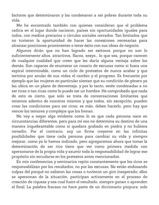 factores que determinaron y los condenaron a ser pobres durante toda su
vida.
Me he encontrado también con quienes consideran que el problema
radica en el lugar donde nacieron, países sin oportunidades iguales para
todos, con medios precarios o círculos sociales cerrados. Tan limitados que
no tuvieron la oportunidad de hacer las conexiones necesarias para
alcanzar posiciones prominentes o tener éxito con sus ideas de negocio.
Algunos dirán que no han logrado ser exitosos porque no son lo
suficientemente altos, atractivos, flacos, sexys... lo que sea, porque carecen
de cualquier cualidad que creen que les daría alguna ventaja sobre los
demás. Son capaces de enumerar un rosario de excusas como si fuera una
espiral interminable, como un ciclo de pretextos de nunca acabar y que
termina por anular de sus vidas el cambio y el progreso. Es frecuente por
ejemplo que las mujeres en particular sientan que su condición de género ya
las ubica en un plano de desventaja, y por lo tanto, estén condenadas a no
ser ricas o tan ricas como lo puede ser un hombre. He comprobado que nada
de esto es cierto, que solo se trata de conversaciones limitantes que
tenemos adentro de nosotros mismos y que todos, sin excepción, pueden
crear las condiciones para ser ricos; es más, deben hacerlo, pero hay que
vencer los temores y complejos que los frenan.
No voy a negar algo evidente como lo es que cada persona nace en
circunstancias diferentes, pero para mí eso no determina su destino de una
manera inquebrantable como si quedara grabado en piedra y no hubiera
remedio. Por el contrario, soy un firme creyente en las infinitas
posibilidades que tiene cada persona para cambiar su vida y siempre
mejorar, como ya lo hemos indicado, pero agregaremos ahora que tomar la
determinación de ser rico tiene que ver como primera medida con
apersonarse de la propia vida y asumir toda la responsabilidad de lograr ese
propósito sin escudarse en los pretextos antes mencionados.
En mis conferencias y seminarios repito constantemente que los ricos se
responsabilizan por los resultados; no por las excusas. No están endosando
culpas del porqué no salieron las cosas o tuvieron un giro inesperado; ellos
se apersonan de la situación, participan activamente en el proceso de
creación de riqueza y sea cual fuere el resultado, siempre ganan o aprenden
al final. La palabra fracaso no hace parte de un diccionario púrpura; solo
 