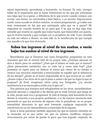 existe experiencia, aprendizaje y formación, no fracaso. Es más, siempre
hablo de lo importante que es hacer inversiones en las que por anticipado
uno sepa que va a ganar, a diferencia de lo que ocurre cuando compra una
acción, una divisa, un commodity o bien básico, o un terreno. Seguramente
usted, como sucede en dichos eventos, se estará preguntando: ¿y cuáles son
esas inversiones en las que por anticipado sabe que va a ganar? Mi
respuesta es: cuando invierte en su para qué. Y es que no hay algo más
rentable que invertir en aquello que mejor haces, que desarrollas con pasión,
que te motiva hacerlo y que cumple con tu propósito de vida. Y por rentable
no solo me refiero a dinero; va más allá: es la satisfacción de que cumple
con aquello a lo que vino al mundo.
Subes tus ingresos al nivel de tus sueños, o verás
bajar tus sueños al nivel de tus ingresos.
Recordemos que el Universo nos toma fotografías: pregúntese en este
momento qué tan al control está de su propia vida. ¿Cuántas excusas se
dice a diario para no cambiar? ¿Cree que el dinero es malo por sí mismo?
¿Está plenamente satisfecho con su vida tal y como está hoy? ¿Qué
pretextos se repite para no dedicar el ciento por ciento de su tiempo a
invertir sus recursos materiales y emocionales en aquello que lo diferencia
de los demás? ¿Quién es el único responsable de lo que ocurre en su vida?
¿Acaso culpa a los otros de lo que le pasa a usted o de que no logra lo que se
propone? Al final, imagínese cómo sería esa fotografía. ¿Le resulta
satisfactoria y se siente pleno y feliz con lo que ve?
Una persona que siempre esté refugiándose en los otros, escondiéndose,
sacando excusas o culpando a los demás por la mala fortuna que tenga en
la vida, jamás será rica o progresará. Si todo el tiempo está buscando en los
demás la solución a sus propios problemas, o si de manera constante está
pensando en que las acciones de alguien más lo perjudican, es su propia
mentalidad derrotista la que está frenando cualquier aspiración de
convertirse en un ser extraordinario y merecedor de la riqueza.
Junto a estas personas también aparecen los que se sienten cómodos en
la situación en la que están, los que no quieren modificar ninguna
circunstancia por temor de perder lo poco que han logrado creyendo de
 