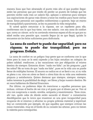 manera ilusa que han alcanzado el punto más alto al que pueden llegar;
están las personas que por miedo de perder un puesto de trabajo que les
permite recibir cada mes un salario fijo, aplazan o entierran para siempre
sus aspiraciones de ganar más dinero y tener los medios para hacer ciertas
cosas. Estas personas son aquellos conformistas a quienes, bajo un manto
de tranquilidad y parsimonia, se les va pasando la vida resignados.
Si usted quiere renunciar a la riqueza, ser un repelente para ella,
confórmese con lo que hoy tiene, con ese salario, con esa zona de confort
que, como un cáncer, se lo va comiendo mientras espera el día en que por su
edad reciba una pensión que, cuando llegue (si es que llega), quizás lo
encuentre sin los bríos suficientes para disfrutarla.
La zona de confort te puede dar seguridad; pero no
riqueza; te puede dar tranquilidad; pero no
progreso. Evítala.
La zona de confort es un peligro: hay gente que se conforma con lo que
tiene pero la casa se le está cayendo y los hijos estudian en colegios de
pobre calidad, mediocres, y las vacaciones son por obligación al mismo
destino de siempre. Entonces dicen: “nada me falta”; yo les pregunto: ¿qué
les sobra? No se trata de que “nada me falte”, pues en la vida uno se puede
llenar de múltiples formas. El asunto no radica en si se llenó o no, si su vida
es plena o no, sino en cómo se llenó o cómo hizo de su vida una realmente
púrpura y satisfactoria. Quiero destacar que siempre, siempre, siempre,
todos tenemos la posibilidad de elegir, ser libres y forjar nuestro destino. No
en vano hablamos de libertad financiera.
Por último, no podemos dejar de mencionar a aquellas personas que,
incluso, critican el hecho de ser rico y el gusto por el dinero per se. Ven al
rico con suspicacia o recelo, envidia, antipatía y resentimiento. “Esos ricos,
ahí van, quién sabe de dónde están sacando el dinero” o comentarios
desobligantes que lo único que muestran es una gran incapacidad para
ocuparse de sí mismos y afrontar su propia pobreza material y espiritual.
Soy un convencido por ejemplo, de que aquellos que siempre critican las
cosas materiales, muy en el fondo de su corazón las añoran, pero no tienen
la valentía para conseguirlas.
 