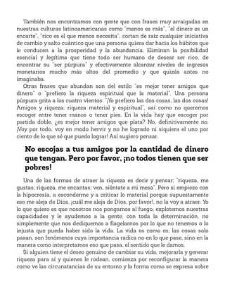 También nos encontramos con gente que con frases muy arraigadas en
nuestras culturas latinoamericanas como “menos es más”, “el dinero es un
encarte”, “rico es el que menos necesita”, cortan de raíz cualquier iniciativa
de cambio y salto cuántico que una persona quiera dar hacia los hábitos que
le conducen a la prosperidad y la abundancia. Eliminan la posibilidad
esencial y legítima que tiene todo ser humano de desear ser rico, de
encontrar su “ser púrpura” y efectivamente alcanzar niveles de ingresos
monetarios mucho más altos del promedio y que quizás antes no
imaginaba.
Otras frases que abundan son del estilo “es mejor tener amigos que
dinero” o “prefiero la riqueza espiritual que la material”. Una persona
púrpura grita a los cuatro vientos: “¡Yo prefiero las dos cosas, las dos cosas!
Amigos y riqueza; riqueza material y espiritual”, así como no queremos
escoger entre tener manos o tener pies. En la vida hay que escoger por
partida doble, ¿es mejor tener amigos que plata? No, definitivamente no.
¡Voy por todo, voy en modo hervir y no he logrado ni siquiera el uno por
ciento de lo que sé que puedo lograr! Así sugiero pensar.
No escojas a tus amigos por la cantidad de dinero
que tengan. Pero por favor, ¡no todos tienen que ser
pobres!
Una de las formas de atraer la riqueza es decir y pensar: “riqueza, me
gustas; riqueza, me encantas; ven, siéntate a mi mesa”. Pero si empiezo con
la hipocresía, a esconderme y a criticar lo material porque supuestamente
eso me aleja de Dios, ¡cuál me aleja de Dios, por favor!, no la voy a atraer. Yo
lo que quiero es que nosotros nos pongamos al fuego, explotemos nuestras
capacidades y le ayudemos a la gente, con toda la determinación, no
simplemente que nos dediquemos a flagelarnos por lo que no tenemos o lo
injusta que pueda haber sido la vida. La vida es como es; las cosas solo
pasan, son fenómenos cuya importancia radica no en lo que pase, sino en la
manera como interpretamos eso que pasa, el sentido que le damos.
Si alguien tiene el deseo genuino de cambiar su vida, mejorarla y generar
riqueza para sí y quienes le rodean, comienza por reconfigurar la manera
como ve las circunstancias de su entorno y la forma como se expresa sobre
 