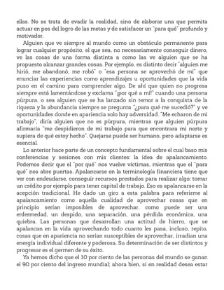ellas. No se trata de evadir la realidad, sino de elaborar una que permita
actuar en pos del logro de las metas y de satisfacer un “para qué” profundo y
motivador.
Alguien que ve siempre al mundo como un obstáculo permanente para
lograr cualquier propósito, el que sea, no necesariamente conseguir dinero,
ve las cosas de una forma distinta a como las ve alguien que se ha
propuesto alcanzar grandes cosas. Por ejemplo, es distinto decir “alguien me
hirió, me abandonó, me robó” o “esa persona se aprovechó de mí” que
enunciar las experiencias como aprendizajes u oportunidades que la vida
puso en el camino para comprender algo. De ahí que quien no progresa
siempre está lamentándose y exclama “¡por qué a mí!” cuando una persona
púrpura, o sea alguien que se ha lanzado sin temor a la conquista de la
riqueza y la abundancia siempre se pregunta “¿para qué me sucedió?” y ve
oportunidades donde en apariencia solo hay adversidad. “Me echaron de mi
trabajo”, diría alguien que no es púrpura, mientras que alguien púrpura
afirmaría “me despidieron de mi trabajo para que encontrara mi norte y
supiera de qué estoy hecho”. Quejarse puede ser humano, pero adaptarse es
esencial.
Lo anterior hace parte de un concepto fundamental sobre el cual baso mis
conferencias y sesiones con mis clientes: la idea de apalancamiento.
Podemos decir que el “por qué” nos vuelve víctimas, mientras que el “para
qué” nos abre puertas. Apalancarse en la terminología financiera tiene que
ver con endeudarse, conseguir recursos prestados para realizar algo: tomar
un crédito por ejemplo para tener capital de trabajo. Eso es apalancarse en la
acepción tradicional. He dado un giro a esta palabra para referirme al
apalancamiento como aquella cualidad de aprovechar cosas que en
principio serían imposibles de aprovechar, como puede ser una
enfermedad, un despido, una separación, una pérdida económica, una
quiebra. Las personas que desarrollan una actitud de hierro, que se
apalancan en la vida aprovechando todo cuanto les pasa, incluso, repito,
cosas que en apariencia no serían susceptibles de aprovechar, irradian una
energía individual diferente y poderosa. Su determinación de ser distintos y
progresar es el germen de su éxito.
Ya hemos dicho que el 10 por ciento de las personas del mundo se ganan
el 90 por ciento del ingreso mundial; ahora bien, si en realidad desea estar
 