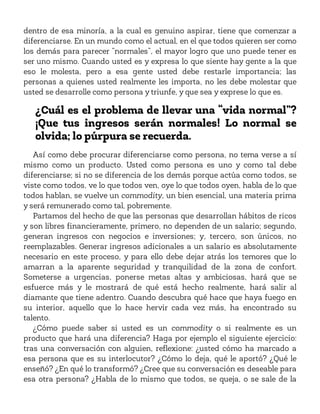 dentro de esa minoría, a la cual es genuino aspirar, tiene que comenzar a
diferenciarse. En un mundo como el actual, en el que todos quieren ser como
los demás para parecer “normales”, el mayor logro que uno puede tener es
ser uno mismo. Cuando usted es y expresa lo que siente hay gente a la que
eso le molesta, pero a esa gente usted debe restarle importancia; las
personas a quienes usted realmente les importa, no les debe molestar que
usted se desarrolle como persona y triunfe, y que sea y exprese lo que es.
¿Cuál es el problema de llevar una “vida normal”?
¡Que tus ingresos serán normales! Lo normal se
olvida; lo púrpura se recuerda.
Así como debe procurar diferenciarse como persona, no tema verse a sí
mismo como un producto. Usted como persona es uno y como tal debe
diferenciarse; si no se diferencia de los demás porque actúa como todos, se
viste como todos, ve lo que todos ven, oye lo que todos oyen, habla de lo que
todos hablan, se vuelve un commodity, un bien esencial, una materia prima
y será remunerado como tal, pobremente.
Partamos del hecho de que las personas que desarrollan hábitos de ricos
y son libres financieramente, primero, no dependen de un salario; segundo,
generan ingresos con negocios e inversiones; y, tercero, son únicos, no
reemplazables. Generar ingresos adicionales a un salario es absolutamente
necesario en este proceso, y para ello debe dejar atrás los temores que lo
amarran a la aparente seguridad y tranquilidad de la zona de confort.
Someterse a urgencias, ponerse metas altas y ambiciosas, hará que se
esfuerce más y le mostrará de qué está hecho realmente, hará salir al
diamante que tiene adentro. Cuando descubra qué hace que haya fuego en
su interior, aquello que lo hace hervir cada vez más, ha encontrado su
talento.
¿Cómo puede saber si usted es un commodity o si realmente es un
producto que hará una diferencia? Haga por ejemplo el siguiente ejercicio:
tras una conversación con alguien, reflexione: ¿usted cómo ha marcado a
esa persona que es su interlocutor? ¿Cómo lo deja, qué le aportó? ¿Qué le
enseñó? ¿En qué lo transformó? ¿Cree que su conversación es deseable para
esa otra persona? ¿Habla de lo mismo que todos, se queja, o se sale de la
 