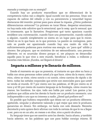 manada y contagia con su energía?
Cuando hay un producto maravilloso que se diferenciará de la
competencia todos van a elegirlo. Igual sucede con las personas. Unas son
capaces de salirse del rebaño y con su persistencia y tenacidad logran
destacarse del montón: primer paso para atraer la riqueza. ¿Cómo podemos
diferenciarnos entonces? Lo primero es tocar fibras, despertar emociones,
no hay nada más adictivo que lo emocional, que lo sexy, que lo sensual, que
lo interesante, que lo llamativo. Pregúntese qué tanto apasiona cuando
establece una conversación, cuando hace una presentación, cuando saluda
a alguien, cuando simplemente se sienta en un lugar para que lo miren.
Usted no es lo que hace, es lo que provoca. La pasión es contagiosa, pero
solo se puede ser apasionado cuando hay una razón de vida lo
suficientemente poderosa para motivar esa energía, un “para qué” sólido y
sincero. Ser púrpura, que es sinónimo de ser extraordinario, una persona
diferente, no es acumular dinero porque sí, ser púrpura es desarrollar
aquello para lo que vine a este mundo, beneficiar a miles, a millones y
hacerlos más felices: ¡Eureka, así llegará el dinero!
Impacta a millones y te llenarás de millones.
Desde el momento en que se presenta, el instante en que abre su boca y
habla con otras personas sobre usted y lo que hace, cómo da la mano, cómo
mira, cómo se viste, cómo sonríe o no sonríe, cómo camina de rápido o de
lento, todas las señales corporales que emite son esenciales para que usted
se venda al mundo. El 7 por ciento son las palabras, el 38 por ciento es el
tono y el 55 por ciento de nuestro lenguaje es la fisiología, cómo muevo las
manos, los hombros, los ojos, todo eso habla por usted. Los gestos y las
palabras que utiliza ante los demás lo harán ser un producto necesario, uno
indispensable o uno que no interesa a nadie. ¿Usted qué prefiere ser?
Es posible que hubiera respondido que desea ser un producto diferente,
apetecido, singular y altamente valorado y qué mejor que esto le produzca
ganancias en dinero. Sin embargo, no basta con solo desearlo. Necesita
decretarlo y esto quiere decir afirmar con toda la certeza de que lo va a llegar
a ser, pero no en un año, en meses o en días, sino a partir de ahora.
Su lenguaje tiene que ser asertivo ante los demás, hacia afuera, y también
hacia adentro, en las palabras que use para hablar consigo mismo. El
 