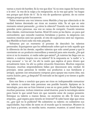 vamos a morir de hambre. Es la voz que dice “tú no eres capaz de hacer esto
o lo otro”, la voz de la culpa y la resignación, es la voz que grita “no hagas
eso porque qué dirán de ti”. Es la voz de quedarnos quietos, de no correr
riesgos porque quizás fracasemos.
Todos tenemos una voz interna como Matilde y hay que silenciarla si de
verdad hemos decretado ser ricos en nuestra vida. Ya sé que en este
momento estará pensando: ¿y cómo la silencio? Cuando nos hacemos más
grandes como personas, esa voz se cansa de competir. Cuando tenemos
altos ideales, motivaciones fuertes, Nivel 10 como yo las llamo, un para qué
contundente, que consulte nuestras fortalezas y gustos, la exigencia con
nosotros mismos será tan grande, el reto de superarnos será tan vigoroso,
que Matilde se hará cada vez más pequeña.
Volvamos por un momento al proceso de descubrir los talentos
personales. Supongamos que ha reflexionado sobre qué es todo aquello que
lo diferencia de los demás, aquellos talentos que solo usted posee y que lo
convierten en un producto maravilloso y esencial para este mundo. ¿De qué
sirve si no lo muestra, si nadie sabe que existe? ¿A cuántos les llega con su
talento, a cuántos inspira con su talento? Si la respuesta es “a nadie” o “a
muy escasos” o “no sé”, he ahí la razón que explica el poco dinero que
actualmente tiene, he ahí su pobre situación financiera. Muchos negocios
fracasan, muchos emprendedores fallan por desconocer esta verdad. Al
principio, estas personas le venden sus productos a sus familiares y
amigos, quienes con entusiasmo compran para apoyar esa nueva idea, esa
nueva ilusión; pero ¿y después? El mercado se les agotó y no tienen a quién
venderle.
Esto nos lleva a concluir que para ser ricos es indispensable comunicar
ese talento a cuántas más personas sea posible hacerlo. Apóyese en la
tecnología, para eso se hizo Internet y ese es su gran poder. Puede llegar a
muchas personas, incluso mientras usted duerme, pues la tecnología existe
para hacer lo que usted hace sin que necesite estar de cuerpo presente.
Entregue su talento a manos llenas, no escatime en ello. Si tiene una
empresa, ¿qué espera para tenerla en Internet? Si sabe hacer algo que otros
no, ¿por qué no lo publicita? No subestime su talento; no subestime sus
capacidades, hay miles de seres en el mundo que lo necesitan. Muestre lo
que hace y promete, no escriba tanto, muestre, muestre, si usted tiene un
 