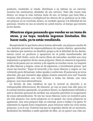 producto, muéstrelo; si vende, distribuye o es exitoso en un servicio,
muestre los testimonios alrededor de ese servicio. Todo ello traerá más
dinero, no tenga la más mínima duda de eso, al tiempo que hará feliz a
muchas más personas y multiplicará los efectos de su quehacer en la vida;
ser púrpura no es acumular dinero, es también aportar a la felicidad de las
personas. Invertir en eso es invertir en usted mismo, al tiempo que invierte
en los demás.
Mientras sigas pensando que vender es un tema de
otros, y no tuyo, tendrás ingresos limitados. Sin
hacer nada, ya te estás vendiendo.
Recapitulando lo que hasta ahora hemos afirmado, ser púrpura resulta de
una decisión personal de responsabilizarse de nuestro destino, aprovechar
los talentos que tenemos en beneficio propio y de la felicidad de los demás,
vernos como un producto y apoyarnos en el poder transformador del
lenguaje. Seth Godin, autor de varios libros de mercadeo, escribió uno muy
importante a propósito de las vacas púrpuras. Decía en esencia lo siguiente:
usted va de paseo por un camino y de repente ve muchas vacas. La mayoría
de ellas blancas y negras, como es de esperarse, e inicialmente piensa “qué
vacas tan bonitas”. Sigue el recorrido y las vacas blancas y negras se van
volviendo parte del paisaje, todas iguales y uniformes. El panorama se torna
aburrido. ¿En qué momento algo golpea nuestra atención otra vez? Cuando
aparece súbitamente una vaca distinta a todas las demás: una vaca
púrpura, una vaca extraordinaria.
La lección de esta metáfora es que lo normal es aburrido y es
indispensable diferenciarse. No obstante, yo voy un paso más allá: para mí
lo normal termina apestando, no produce dinero, es rápidamente olvidado y
solo la decisión personal de cambiar esa situación permitirá el surgimiento
de cosas extraordinarias. Yo veo las vacas blancas como un incentivo para
ser más púrpura. Las vacas púrpuras no se quejan, las vacas púrpuras se
apalancan, una vaca púrpura deja un mensaje, pone a hablar a la gente. Si
solamente la riqueza fuera importante, pues entonces todos los ricos serían
púrpuras, y no lo son. Cuántos hay que se engordan detrás de un escritorio,
llenándose los bolsillos y nadie aprende de ellos, yo no quiero una vida así,
 