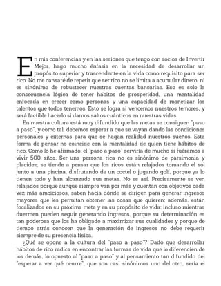 E
n mis conferencias y en las sesiones que tengo con socios de Invertir
Mejor, hago mucho énfasis en la necesidad de desarrollar un
propósito superior y trascendente en la vida como requisito para ser
rico. No me cansaré de repetir que ser rico no se limita a acumular dinero, ni
es sinónimo de robustecer nuestras cuentas bancarias. Eso es solo la
consecuencia lógica de tener hábitos de prosperidad, una mentalidad
enfocada en crecer como personas y una capacidad de monetizar los
talentos que todos tenemos. Esto se logra si vencemos nuestros temores, y
será factible hacerlo si damos saltos cuánticos en nuestras vidas.
En nuestra cultura está muy difundido que las metas se consiguen “paso
a paso”, y como tal, debemos esperar a que se vayan dando las condiciones
personales y externas para que se hagan realidad nuestros sueños. Esta
forma de pensar no coincide con la mentalidad de quien tiene hábitos de
rico. Como lo he afirmado: el “paso a paso” serviría de mucho si fuéramos a
vivir 500 años. Ser una persona rica no es sinónimo de parsimonia y
placidez; se tiende a pensar que los ricos están relajados tomando el sol
junto a una piscina, disfrutando de un coctel o jugando golf, porque ya lo
tienen todo y han alcanzado sus metas. No es así. Precisamente se ven
relajados porque aunque siempre van por más y cuentan con objetivos cada
vez más ambiciosos, saben hacia dónde se dirigen para generar ingresos
mayores que les permitan obtener las cosas que quieren; además, están
focalizados en su próxima meta y en su propósito de vida; incluso mientras
duermen pueden seguir generando ingresos, porque su determinación es
tan poderosa que los ha obligado a maximizar sus cualidades y porque de
tiempo atrás conocen que la generación de ingresos no debe requerir
siempre de su presencia física.
¿Qué se opone a la cultura del “paso a paso”? Dado que desarrollar
hábitos de rico radica en encontrar las formas de vida que lo diferencien de
los demás, lo opuesto al “paso a paso” y al pensamiento tan difundido del
“esperar a ver qué ocurre”, que son casi sinónimos uno del otro, sería el
 