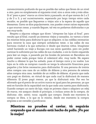 convencimiento profundo de que es posible dar saltos que lleven de un nivel
a otro, pero no simplemente al siguiente nivel, sino a otros más y más altos.
Si el “paso a paso” marca un ritmo lento y pausado, en el que vamos de 1 a 2
y de 2 a 3, y así sucesivamente, esperando por largo tiempo entre cada
escalón, es posible que lleguemos a viejos aún a la espera de aquello que
deseamos. Como se dice popularmente, nos pueden crecer raíces esperando
a que ocurran cosas, y cuando lleguen, tal vez no podamos disfrutarlas o ya
sea muy tarde.
Respeto a algunos colegas que dicen: “cómprese los lujos al final”, pero
resulta que al final, cuando ya estemos viejos y cansados, no vamos a tener
los mismos bríos para disfrutar lo que se adquiere, ni las rodillas necesarias
para recorrer la casa que siempre anhelamos tener, o las calles de esa
hermosa ciudad a la que soñamos ir desde que éramos niños. Imagínese
usted haciendo un viaje a Europa con sus seres queridos, pero sin poder
caminar lo suficiente por las calles de sus ciudades, o sin la visión requerida
para leer un mapa, o pasando por los locales de jamones en Barcelona sin
poder comer nada porque tiene el colesterol alto; muy tarde. No espere
mucho a obtener lo que ha soñado, pues el tiempo corre y no vuelve. Los
lujos en la vida se compran cuando se tenga la educación financiera para
pagarlos y los bríos necesarios para disfrutarlos. Si una persona de treinta
años compra una casa de un millón de dólares y otra persona de setenta
años compra otra casa, también de un millón de dólares, el precio que cada
uno pagó es distinto, en virtud de que cada cual la disfrutará de manera
diferente. El joven pagó menos, ya que la disfrutará más. Por eso he
afirmado que el precio de un activo nunca es igual para las personas, ya que
está en función de la capacidad con la que cada una cuenta para disfrutarlo.
Cuando compro un carro de lujo, viajo en primera clase o adquiero un reloj
de marca, me aseguro desde el principio, e incluso antes de la compra, de
disfrutar, oler, sentir, tocar, aquello que compro. Desde ese momento la
compra se libra, o lo que es lo mismo, desde ese momento la compra
empieza a ser rentable y justificarse.
Mientras no pruebes el caviar, tú seguirás
creyendo que el mundo está hecho de pollo. ¡Ve por
lo mejor!
 