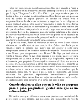 Hablo con frecuencia de los saltos cuánticos. Este es el opuesto al “paso a
paso”. Descubrí en mi propia vida que era posible pasar de 1 a 5, sin pasar
por 2, 3 y 4. Y luego de 5 a 10 o 20 o 100. Lo que me propusiera, pero sin
tardar o dejar a la deriva las circunstancias. Recordemos que una persona
rica de verdad es capaz, primero, de asumir su propia vida y
responsabilizarse de ella y sus resultados; y, segundo, de reconfigurar su
propia realidad, verla de otra manera y construirla a partir de ver de forma
distinta cada cosa, incluso las adversidades y calamidades más terribles. De
ahí que si su deseo más profundo es ser rico y generar más dinero que el
que obtiene hoy en día, prepárese para dar saltos cuánticos y deje ahora
mismo de observar con pasividad cómo crece la grama en su pedacito de
jardín, en la parcelita que controla, porque si ha de ser rico, y quiero que lo
sea, tiene todo el mundo por delante para conquistar.
A partir de ahora, desde el momento en que lea estas líneas, deberá
decretar en su vida que es una persona rica. Quiero que desde ya se
visualice como la persona que quiere ser, sin esperar a serlo para
comportarse como tal. En las redes sociales he repetido: “Picasso no esperó
a ser Picasso para comportarse como Picasso”. No diga que será rico en
veinte o treinta años; ni que debe esperar a ser quien quiere ser para
comportarse así. A partir de hoy, y como algo inaplazable, repítase a sí
mismo este gran propósito. Para cumplirlo, es esencial cómo nos vemos a
nosotros mismos en un futuro y cómo nos comportamos en el presente. Si
usted entonces se visualiza de cierta manera en el futuro cercano o en un
mediano plazo, a partir de ahora debe iniciar con los cambios que lo
conduzcan hacia allá, no “paso a paso”, sino de inmediato. Los saltos
cuánticos los producen experiencias extraordinarias, personas
extraordinarias, libros extraordinarios, viajes extraordinarios; no lo común,
que solo mantiene a las personas en la senda del “paso a paso”.
Cuando alguien te diga que en la vida se progresa
paso a paso, pregúntale: “¿Usted sabe qué es un
salto cuántico?”.
Ahí radica una gran diferencia entre una persona con mentalidad de
pobre frente a otra persona que desarrolla una mentalidad de rico; la
 