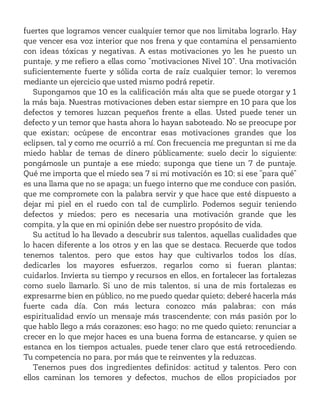 fuertes que logramos vencer cualquier temor que nos limitaba lograrlo. Hay
que vencer esa voz interior que nos frena y que contamina el pensamiento
con ideas tóxicas y negativas. A estas motivaciones yo les he puesto un
puntaje, y me refiero a ellas como “motivaciones Nivel 10”. Una motivación
suficientemente fuerte y sólida corta de raíz cualquier temor; lo veremos
mediante un ejercicio que usted mismo podrá repetir.
Supongamos que 10 es la calificación más alta que se puede otorgar y 1
la más baja. Nuestras motivaciones deben estar siempre en 10 para que los
defectos y temores luzcan pequeños frente a ellas. Usted puede tener un
defecto y un temor que hasta ahora lo hayan saboteado. No se preocupe por
que existan; ocúpese de encontrar esas motivaciones grandes que los
eclipsen, tal y como me ocurrió a mí. Con frecuencia me preguntan si me da
miedo hablar de temas de dinero públicamente; suelo decir lo siguiente:
pongámosle un puntaje a ese miedo; suponga que tiene un 7 de puntaje.
Qué me importa que el miedo sea 7 si mi motivación es 10; si ese “para qué”
es una llama que no se apaga; un fuego interno que me conduce con pasión,
que me compromete con la palabra servir y que hace que esté dispuesto a
dejar mi piel en el ruedo con tal de cumplirlo. Podemos seguir teniendo
defectos y miedos; pero es necesaria una motivación grande que les
compita, y la que en mi opinión debe ser nuestro propósito de vida.
Su actitud lo ha llevado a descubrir sus talentos, aquellas cualidades que
lo hacen diferente a los otros y en las que se destaca. Recuerde que todos
tenemos talentos, pero que estos hay que cultivarlos todos los días,
dedicarles los mayores esfuerzos, regarlos como si fueran plantas;
cuidarlos. Invierta su tiempo y recursos en ellos, en fortalecer las fortalezas
como suelo llamarlo. Si uno de mis talentos, si una de mis fortalezas es
expresarme bien en público, no me puedo quedar quieto; deberé hacerla más
fuerte cada día. Con más lectura conozco más palabras; con más
espiritualidad envío un mensaje más trascendente; con más pasión por lo
que hablo llego a más corazones; eso hago; no me quedo quieto; renunciar a
crecer en lo que mejor haces es una buena forma de estancarse, y quien se
estanca en los tiempos actuales, puede tener claro que está retrocediendo.
Tu competencia no para, por más que te reinventes y la reduzcas.
Tenemos pues dos ingredientes definidos: actitud y talentos. Pero con
ellos caminan los temores y defectos, muchos de ellos propiciados por
 