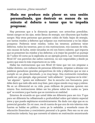 nuestros entornos. ¿Cómo vencerlos?
Nada me produce más placer en una sesión
personalizada, que destruir en menos de un
minuto el defecto o temor que te impedía
progresar.
Hay personas que a la distancia queman; son antorchas prendidas,
tienen sangre en los ojos, están llenas de energía, son tiburones que huelen
sangre. Hay otras personas que parecen cubos de hielo; bajos de energía,
con tantos miedos y defectos que eclipsan sus motivaciones y no las dejan
prosperar. Podemos tener miedos, todos los tenemos; podemos tener
defectos, todos los tenemos, pero si mis motivaciones, mis razones de vida,
mis causas de lucha, están tatuadas en mí con hierro caliente, qué importa
que se presenten los miedos y los defectos; a lo mejor les pondré un puntaje
de 7 sobre 10 como ya lo explicaba en un ejemplo previo. Las “motivaciones
Nivel 10” nos permiten dar saltos cuánticos, no son negociables y desde ya
quiero que sean lo más importante en su vida.
Hallar las motivaciones que son Nivel 10 tiene que ver con empezar a
hablar distinto, con rodearse de personas diferentes, empezar a abrazar con
palabras ganadoras grandes perspectivas de vida y objetivos que se van a
cumplir en un plazo decretado, y no muy largo. Una motivación inmediata
puede ser, por ejemplo, algo personal: “salir adelante”, “progresar en la vida”,
“ser alguien”, “quiero ser millonario”. Eso lo escucho con frecuencia, pero
debo decir que todo ello está muy bien, pero sigue siendo muy vago y etéreo.
No es un diferencial en su vida, pues millones de personas quieren eso
mismo. Sus motivaciones deben ser los pilares sobre los cuales su “para
qué” se sostiene y que harán que se convierta en realidad.
Estamos de acuerdo en que usted debe ser diferente para ser rico. Y que
para ser diferente ha reflexionado a profundidad sobre qué talento especial
tiene y que puede explotarse económicamente. Ha dado con algo que es su
potencial ganador. En mi caso, me di cuenta de que uno de mis talentos más
fuertes es hablar en público, como ya lo señalaba, y enseñarle cosas de
educación financiera y crecimiento personal a la gente. Pero eso no es una
motivación todavía; hay que convertir el talento en motivación encontrando
 