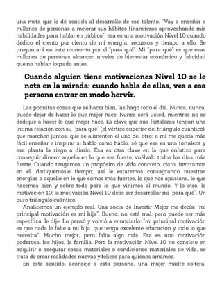 una meta que le dé sentido al desarrollo de ese talento. “Voy a enseñar a
millones de personas a mejorar sus hábitos financieros aprovechando mis
habilidades para hablar en público”; esa es una motivación Nivel 10 cuando
dedico el ciento por ciento de mi energía, recursos y tiempo a ello. Se
preguntará en este momento por el “para qué”. Mi “para qué” es que esas
millones de personas alcancen niveles de bienestar económico y felicidad
que no habían logrado antes.
Cuando alguien tiene motivaciones Nivel 10 se le
nota en la mirada; cuando habla de ellas, ves a esa
persona entrar en modo hervir.
Las poquitas cosas que sé hacer bien, las hago todo el día. Nunca, nunca,
puede dejar de hacer lo que mejor hace. Nunca será usted, mientras no se
dedique a hacer lo que mejor hace. Es clave que sus fortalezas tengan una
íntima relación con su “para qué” (el vértice superior del triángulo cuántico);
que marchen juntos, que se alimenten el uno del otro; a mí me queda más
fácil enseñar e inspirar si hablo como hablo, sé que esa es una fortaleza y
esa planta la riego a diario. Esa es otra clave en la que enfatizo para
conseguir dinero: aquello en lo que sea fuerte, vuélvalo todos los días más
fuerte. Cuando tengamos un propósito de vida concreto, claro, invirtamos
en él, dediquémosle tiempo; así le estaremos consagrando nuestras
energías a aquello en lo que somos más fuertes, lo que nos apasiona, lo que
hacemos bien y sobre todo para lo que vinimos al mundo. Y lo otro, la
motivación 10: la motivación Nivel 10 debe ser desarrollar mi “para qué”. Un
puro triángulo cuántico.
Analicemos un ejemplo real. Una socia de Invertir Mejor me decía: “mi
principal motivación es mi hija”. Bueno, no está mal, pero puede ser más
específica, le dije. Lo pensó y volvió a enunciarlo: “mi principal motivación
es que nada le falte a mi hija, que tenga excelente educación y todo lo que
necesita”. Mucho mejor, pero falta algo más. Esa es una motivación
poderosa: los hijos, la familia. Pero la motivación Nivel 10 no consiste en
adquirir o asegurar cosas materiales o condiciones materiales de vida, se
trata de crear realidades nuevas y felices para quienes amamos.
En este sentido, aconsejé a esta persona, una mujer madre soltera,
 