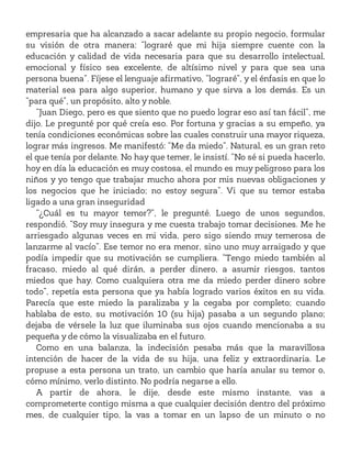 empresaria que ha alcanzado a sacar adelante su propio negocio, formular
su visión de otra manera: “lograré que mi hija siempre cuente con la
educación y calidad de vida necesaria para que su desarrollo intelectual,
emocional y físico sea excelente, de altísimo nivel y para que sea una
persona buena”. Fíjese el lenguaje afirmativo, “lograré”, y el énfasis en que lo
material sea para algo superior, humano y que sirva a los demás. Es un
“para qué”, un propósito, alto y noble.
“Juan Diego, pero es que siento que no puedo lograr eso así tan fácil”, me
dijo. Le pregunté por qué creía eso. Por fortuna y gracias a su empeño, ya
tenía condiciones económicas sobre las cuales construir una mayor riqueza,
lograr más ingresos. Me manifestó: “Me da miedo”. Natural, es un gran reto
el que tenía por delante. No hay que temer, le insistí. “No sé si pueda hacerlo,
hoy en día la educación es muy costosa, el mundo es muy peligroso para los
niños y yo tengo que trabajar mucho ahora por mis nuevas obligaciones y
los negocios que he iniciado; no estoy segura”. Vi que su temor estaba
ligado a una gran inseguridad
“¿Cuál es tu mayor temor?”, le pregunté. Luego de unos segundos,
respondió. “Soy muy insegura y me cuesta trabajo tomar decisiones. Me he
arriesgado algunas veces en mi vida, pero sigo siendo muy temerosa de
lanzarme al vacío”. Ese temor no era menor, sino uno muy arraigado y que
podía impedir que su motivación se cumpliera. “Tengo miedo también al
fracaso, miedo al qué dirán, a perder dinero, a asumir riesgos, tantos
miedos que hay. Como cualquiera otra me da miedo perder dinero sobre
todo”, repetía esta persona que ya había logrado varios éxitos en su vida.
Parecía que este miedo la paralizaba y la cegaba por completo; cuando
hablaba de esto, su motivación 10 (su hija) pasaba a un segundo plano;
dejaba de vérsele la luz que iluminaba sus ojos cuando mencionaba a su
pequeña y de cómo la visualizaba en el futuro.
Como en una balanza, la indecisión pesaba más que la maravillosa
intención de hacer de la vida de su hija, una feliz y extraordinaria. Le
propuse a esta persona un trato, un cambio que haría anular su temor o,
cómo mínimo, verlo distinto. No podría negarse a ello.
A partir de ahora, le dije, desde este mismo instante, vas a
comprometerte contigo misma a que cualquier decisión dentro del próximo
mes, de cualquier tipo, la vas a tomar en un lapso de un minuto o no
 