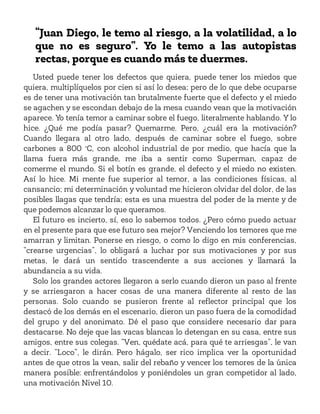 “Juan Diego, le temo al riesgo, a la volatilidad, a lo
que no es seguro”. Yo le temo a las autopistas
rectas, porque es cuando más te duermes.
Usted puede tener los defectos que quiera, puede tener los miedos que
quiera, multiplíquelos por cien si así lo desea; pero de lo que debe ocuparse
es de tener una motivación tan brutalmente fuerte que el defecto y el miedo
se agachen y se escondan debajo de la mesa cuando vean que la motivación
aparece. Yo tenía temor a caminar sobre el fuego, literalmente hablando. Y lo
hice. ¿Qué me podía pasar? Quemarme. Pero, ¿cuál era la motivación?
Cuando llegara al otro lado, después de caminar sobre el fuego, sobre
carbones a 800 °C, con alcohol industrial de por medio, que hacía que la
llama fuera más grande, me iba a sentir como Superman, capaz de
comerme el mundo. Si el botín es grande, el defecto y el miedo no existen.
Así lo hice. Mi mente fue superior al temor, a las condiciones físicas, al
cansancio; mi determinación y voluntad me hicieron olvidar del dolor, de las
posibles llagas que tendría; esta es una muestra del poder de la mente y de
que podemos alcanzar lo que queramos.
El futuro es incierto, sí, eso lo sabemos todos. ¿Pero cómo puedo actuar
en el presente para que ese futuro sea mejor? Venciendo los temores que me
amarran y limitan. Ponerse en riesgo, o como lo digo en mis conferencias,
“crearse urgencias”, lo obligará a luchar por sus motivaciones y por sus
metas, le dará un sentido trascendente a sus acciones y llamará la
abundancia a su vida.
Solo los grandes actores llegaron a serlo cuando dieron un paso al frente
y se arriesgaron a hacer cosas de una manera diferente al resto de las
personas. Solo cuando se pusieron frente al reflector principal que los
destacó de los demás en el escenario, dieron un paso fuera de la comodidad
del grupo y del anonimato. Dé el paso que considere necesario dar para
destacarse. No deje que las vacas blancas lo detengan en su casa, entre sus
amigos, entre sus colegas. “Ven, quédate acá, para qué te arriesgas”, le van
a decir. “Loco”, le dirán. Pero hágalo, ser rico implica ver la oportunidad
antes de que otros la vean, salir del rebaño y vencer los temores de la única
manera posible: enfrentándolos y poniéndoles un gran competidor al lado,
una motivación Nivel 10.
 