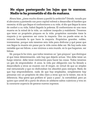 No sigas postergando los lujos que te mereces.
Nadie te ha prometido el día de mañana.
Ahora bien, ¿tiene mucho dinero y perdió la ambición? Dónelo, tocado por
el altruismo y partiendo con poco capital volverá a desarrollar el hambre que
necesita; el día que llegue el conformismo a su vida, el día que llegue la zona
de confort a su vida, habrá llegado la pobreza. El conformismo es una vaca
muerta en la mitad de la vida, un cadáver insepulto y maloliente. Tenemos
que tener un propósito púrpura en la vida; propósitos normales tiene la
mayoría y no queremos ser como la mayoría. Uno no puede estar en la
minoría haciendo lo que hace la mayoría. Propósitos grandes, nobles,
irreverentes, porque solo tenemos esta vida para disfrutar y qué pesar que
nos llegue la muerte sin pasar por la vida como debe ser. No hay nada más
rentable que ser felices, a eso vinimos a este mundo, en lo que hagamos, ser
felices.
Sé, porque lo he visto, que todos tenemos un “gen púrpura” que distingue
al que tiene determinación, solo hay que dejarlo actuar. Uno debe tener un
fuego interior, debe tener motivación para hacer las cosas. Todos tenemos
un gen de emprendedor. A unos, la vida por obligación nos ha llevado a
desarrollarlo y otros se mueren con él virgen, en virtud de que un empleo
mal remunerado y que no disfrutaban los absorbió para siempre. Nada de
que hay emprendedores, nada de que hay empleados, simplemente hay
personas con un propósito de idea claro y otras que no lo tienen, esa es la
diferencia. Hay gente que prefiere el “paso a paso”, la comodidad, pero yo
quiero que usted dé a partir de ahora en adelante saltos cuánticos y viva en
la constante urgencia de generar nuevos ingresos.
 