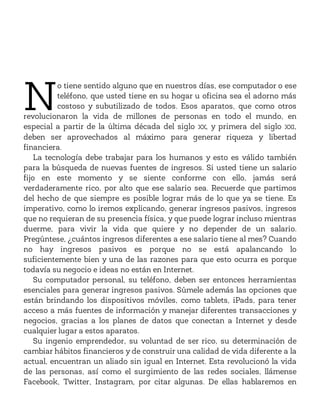N
o tiene sentido alguno que en nuestros días, ese computador o ese
teléfono, que usted tiene en su hogar u oficina sea el adorno más
costoso y subutilizado de todos. Esos aparatos, que como otros
revolucionaron la vida de millones de personas en todo el mundo, en
especial a partir de la última década del siglo XX, y primera del siglo XXI,
deben ser aprovechados al máximo para generar riqueza y libertad
financiera.
La tecnología debe trabajar para los humanos y esto es válido también
para la búsqueda de nuevas fuentes de ingresos. Si usted tiene un salario
fijo en este momento y se siente conforme con ello, jamás será
verdaderamente rico, por alto que ese salario sea. Recuerde que partimos
del hecho de que siempre es posible lograr más de lo que ya se tiene. Es
imperativo, como lo iremos explicando, generar ingresos pasivos, ingresos
que no requieran de su presencia física, y que puede lograr incluso mientras
duerme, para vivir la vida que quiere y no depender de un salario.
Pregúntese, ¿cuántos ingresos diferentes a ese salario tiene al mes? Cuando
no hay ingresos pasivos es porque no se está apalancando lo
suficientemente bien y una de las razones para que esto ocurra es porque
todavía su negocio e ideas no están en Internet.
Su computador personal, su teléfono, deben ser entonces herramientas
esenciales para generar ingresos pasivos. Súmele además las opciones que
están brindando los dispositivos móviles, como tablets, iPads, para tener
acceso a más fuentes de información y manejar diferentes transacciones y
negocios, gracias a los planes de datos que conectan a Internet y desde
cualquier lugar a estos aparatos.
Su ingenio emprendedor, su voluntad de ser rico, su determinación de
cambiar hábitos financieros y de construir una calidad de vida diferente a la
actual, encuentran un aliado sin igual en Internet. Esta revolucionó la vida
de las personas, así como el surgimiento de las redes sociales, llámense
Facebook, Twitter, Instagram, por citar algunas. De ellas hablaremos en
 